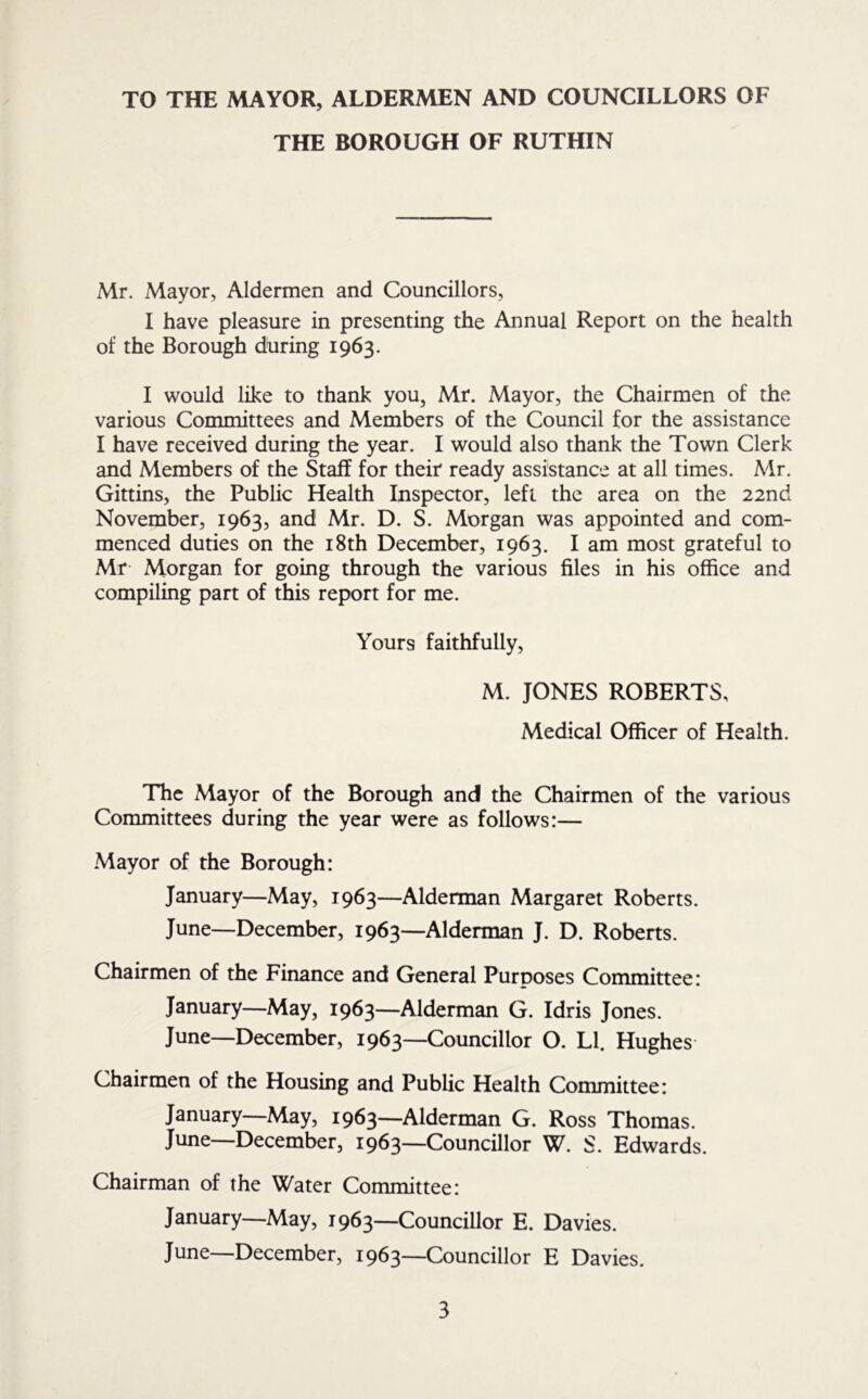 TO THE MAYOR, ALDERMEN AND COUNCILLORS OF THE BOROUGH OF RUTHIN Mr. Mayor, Aldermen and Councillors, I have pleasure in presenting the Annual Report on the health of the Borough during 1963. I would like to thank you, Mr. Mayor, the Chairmen of the various Committees and Members of the Council for the assistance I have received during the year. I would also thank the Town Clerk and Members of the Staff for their ready assistance at all times. Mr. Gittins, the Public Health Inspeaor, left the area on the 22nd November, 1963, and Mr. D. S. Morgan was appointed and com- menced duties on the i8th December, 1963. I am most grateful to Mr Morgan for going through the various files in his office and compiling part of this report for me. Yours faithfully, M. JONES ROBERTS, Medical Officer of Health. The Mayor of the Borough and the Chairmen of the various Committees during the year were as follows:— Mayor of the Borough: January—May, 1963—Alderman Margaret Roberts. June—December, 1963—Alderman J. D. Roberts. Chairmen of the Finance and General Purposes Committee: January—May, 1963—Alderman G. Idris Jones. June—December, 1963—Councillor O. LI. Hughes Chairmen of the Housing and Public Health Committee: January—May, 1963—Alderman G. Ross Thomas. June—December, 1963—Councillor W. S. Edwards. Chairman of the Water Committee: January—May, 1963—Councillor E. Davies. June—December, 1963—Councillor E Davies.