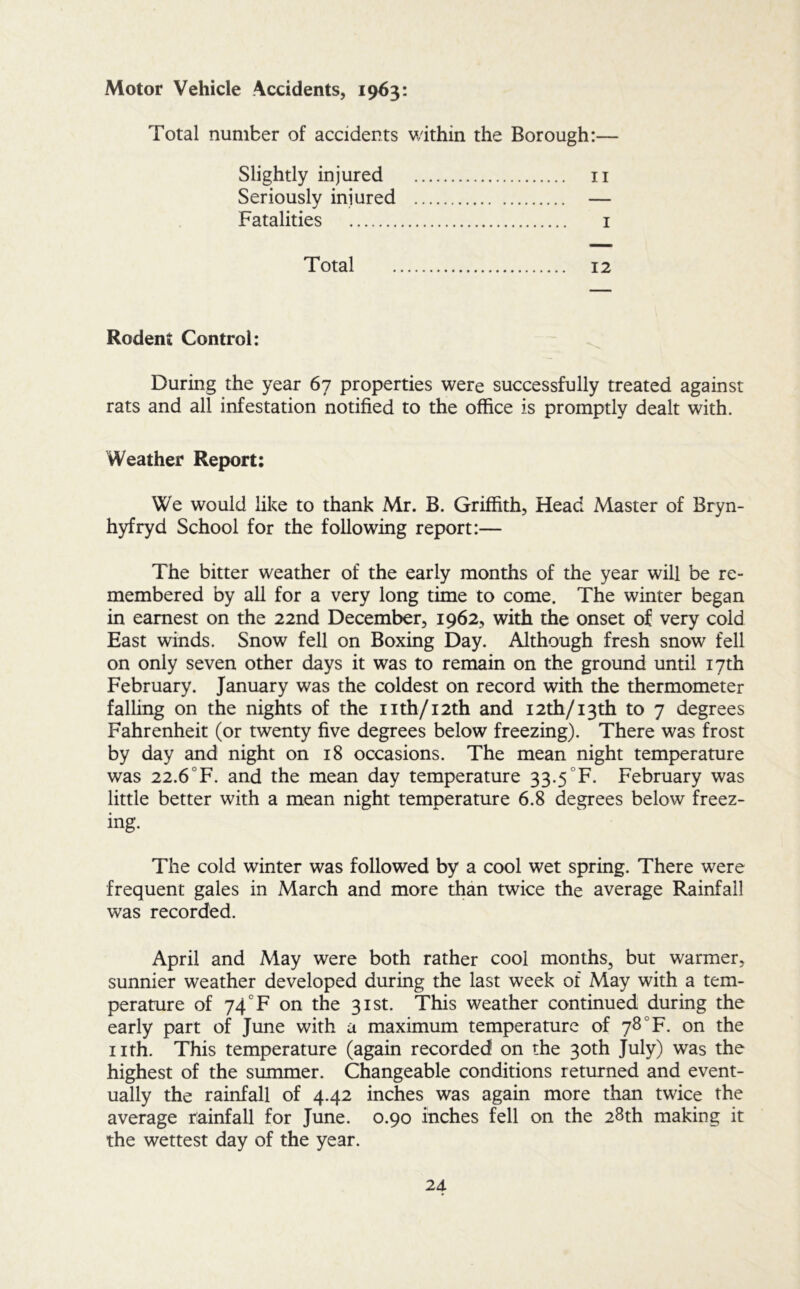 Motor Vehicle Accidents, 1963: Total number of accidents within the Borough:— Slightly injured ii Seriously injured — Fatalities i Total 12 Rodent Control: During the year 67 properties were successfully treated against rats and all infestation notified to the office is promptly dealt with. Weather Report: We would like to thank Mr. B. Griffith, Head Master of Bryn- hyfryd School for the following report:— The bitter weather of the early months of the year will be re- membered by all for a very long time to come. The winter began in earnest on the 22nd December, 1962, with the onset of very cold East winds. Snow fell on Boxing Day. Although fresh snow fell on only seven other days it was to remain on the ground until 17th February. January was the coldest on record with the thermometer falUng on the nights of the iith/i2th and I2th/i3th to 7 degrees Fahrenheit (or twenty five degrees below freezing). There was frost by day and night on 18 occasions. The mean night temperature was 22.6°F. and the mean day temperature 33.5 °F. February was little better with a mean night temperature 6.8 degrees below freez- ing. The cold winter was followed by a cool wet spring. There were frequent gales in March and more than twice the average Rainfall was recorded. April and May were both rather cool months, but warmer, sunnier weather developed during the last week of May with a tem- perature of 74 °F on the 31st. This weather continued during the early part of June with a maximum temperature of 78 °F. on the iith. This temperature (again recorded on the 30th July) was the highest of the summer. Changeable conditions returned and event- ually the rainfall of 4.42 inches was again more than twice the average rainfall for June. 0.90 inches fell on the 28th making it the wettest day of the year.