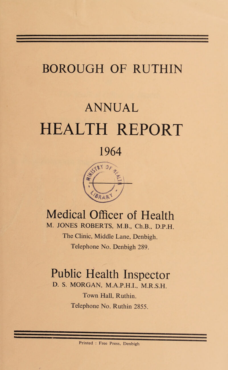 ANNUAL HEALTH REPORT 1964 Medical Officer of Health M. JONES ROBERTS, M B., Ch.B., D.P.H. The Clinic, Middle Lane, Denbigh. Telephone No. Denbigh 289. Public Health Inspector D. S. MORGAN, M.A.P.H.I., M.R.S.H. Town Hall, Ruthin. Telephone No. Ruthin 2855. Printed : Free Press, Denbigh