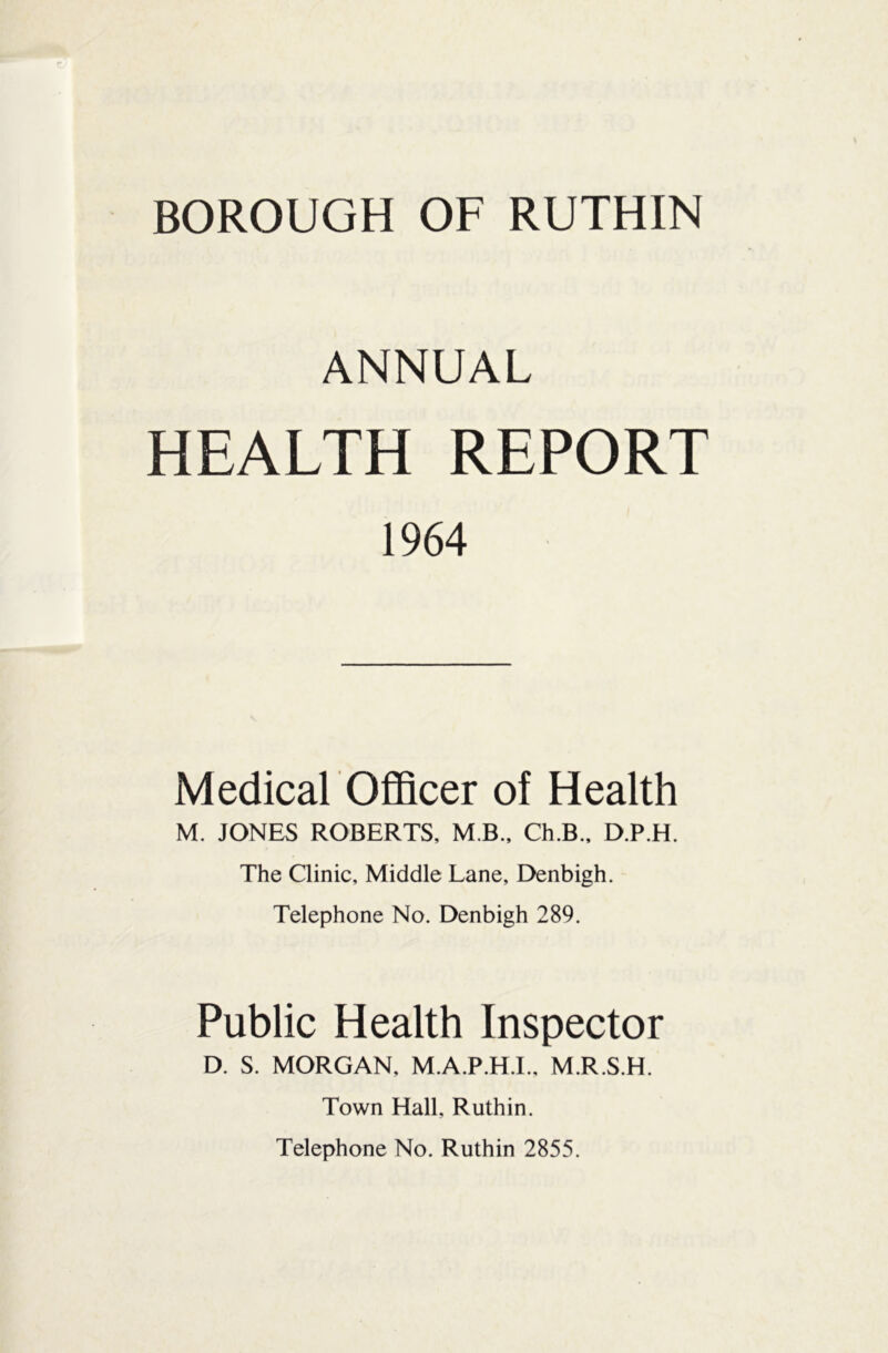 ANNUAL HEALTH REPORT 1964 Medical Officer of Health M. JONES ROBERTS, M B., Ch.B., D.P.H. The Clinic, Middle Lane, Denbigh. Telephone No. Denbigh 289. Public Health Inspector D. S. MORGAN, M.A.P.H.I., M.R.S.H. Town Hall, Ruthin. Telephone No. Ruthin 2855.