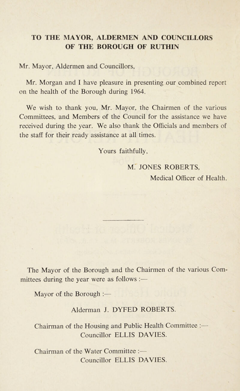 TO THE MAYOR, ALDERMEN AND COUNCILLORS OF THE BOROUGH OF RUTHIN Mr. Mayor, Aldermen and Councillors, Mr. Morgan and I have pleasure in presenting our combined report on the health of the Borough during 1964. We wish to thank you, Mr. Mayor, the Chairmen of the various Committees, and Members of the Council for the assistance we have received during the year. We also thank the Officials and members of the staff for their ready assistance at all times. Yours faithfully, M.' JONES ROBERTS, Medical Officer of Health. The Mayor of the Borough and the Chairmen of the various Com- mittees during the year were as follows Mayor of the Borough :— Alderman J. DYFED ROBERTS. Chairman of the Housing and Public Health Committee :— Councillor ELLIS DAVIES. Chairman of the Water Committee :— Councillor ELLIS DAVIES.