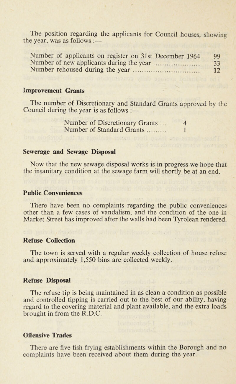 The position regarding the applicants for Council houses, showing the year, was as follows :— Number of applicants on register on 31st December 1964 99 Number of new applicants during the year 33 Number rehoused during the year 12 Improvement Grants The number of Discretionary and Standard Grants approved by the Council during the year is as follows :— Number of Discretionary Grants ... 4 Number of Standard Grants 1 Sewerage and Sewage Disposal Now that the new sewage disposal works is in progress we hope that the insanitary condition at the sewage farm will shortly be at an end. Public Conveniences There have been no complaints regarding the public conveniences other than a few cases of vandalism, and the condition of the one in Market Street has improved after the walls had been Tyrolean rendered. Refuse Collection The town is served with a regular weekly collection of house refuse and approximately 1,550 bins are collected weekly. Refuse Disposal The refuse tip is being maintained in as clean a condition as possible and controlled tipping is carried out to the best of our ability, having regard to the covering material and plant available, and the extra loads brought in from the R.D.C. Offensive Trades There are five fish frying establishments within the Borough and no complaints have been received about them during the year.