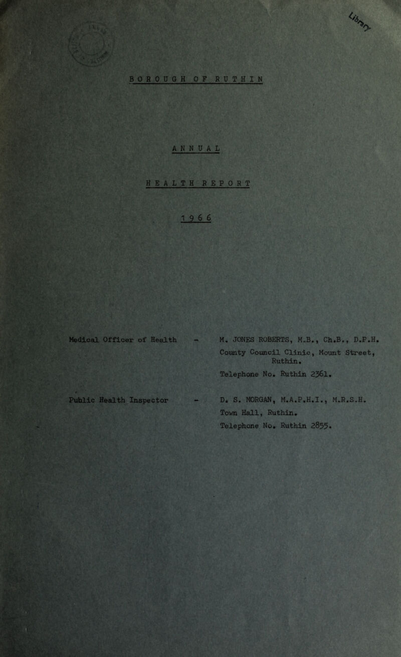 BOROUGH OF RUTHIN ANNUAL HEALTH REPORT 19 6 6 Medical Officer of Health - M. JONES ROBERTS, M„B., Ch.B., D.P.H. County Council Clinic, Mount Street, Ruthin. Telephone No. Ruthin 2361. Public Health Inspector D. S. MORGAN, M.A.P.H.I., M.R.S.H Town Hall, Ruthin. Telephone No. Ruthin 2855*