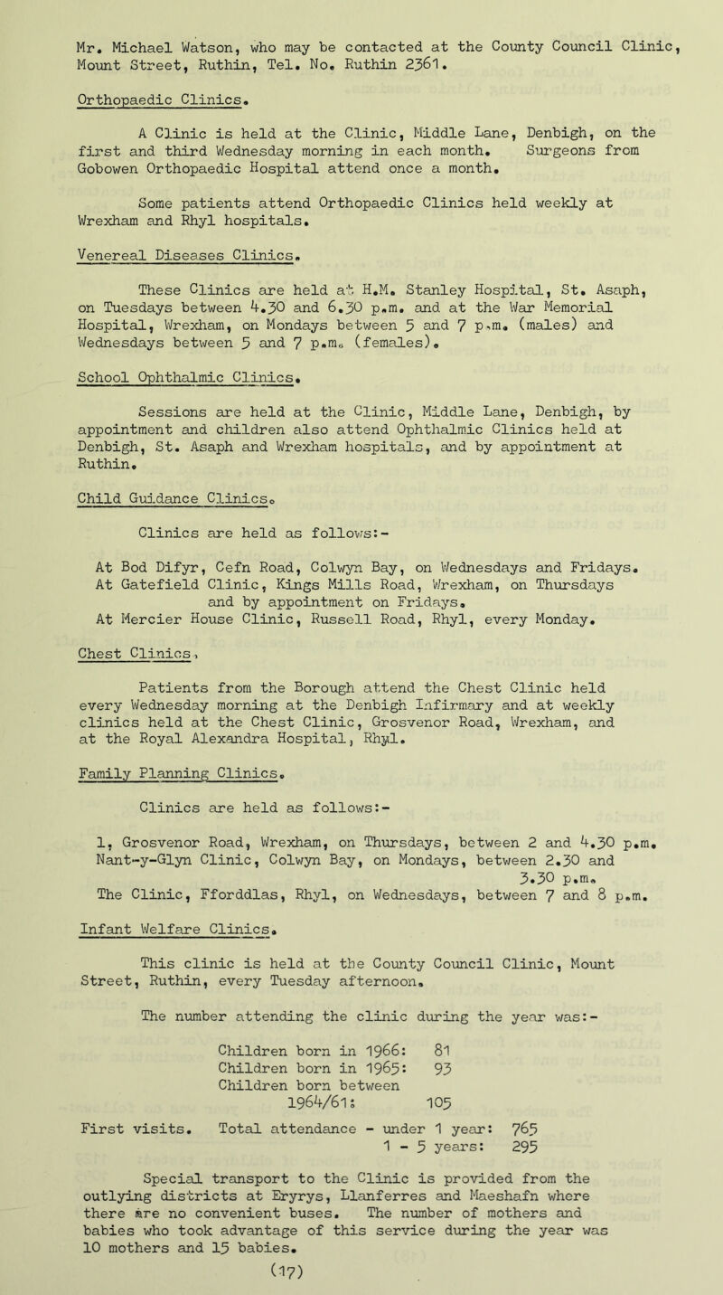 Mr. Michael Watson, who may be contacted at the County Council Clinic, Mount Street, Ruthin, Tel. No. Ruthin 2361. Orthopaedic Clinics. A Clinic is held at the Clinic, Middle Lane, Denbigh, on the first and third Wednesday morning in each month. Surgeons from Gobowen Orthopaedic Hospital attend once a month. Some patients attend Orthopaedic Clinics held weekly at Wrexham and Rhyl hospitals. Venereal Diseases Clinics. These Clinics are held at H.M. Stanley Hospital, St. Asaph, on Tuesdays between 4.30 and 6.30 p.m. and at the War Memorial Hospital, Wrexham, on Mondays between 5 and 7 p-m. (males) and Wednesdays between 3 and 7 p.m0 (females). School Ophthalmic Clinics. Sessions are held at the Clinic, Middle Lane, Denbigh, by appointment and children also attend Ophthalmic Clinics held at Denbigh, St. Asaph and Wrexham hospitals, and by appointment at Ruthin. Child Guidance Clinics0 Clinics are held as follows:- At Bod Difyr, Cefn Road, Colwyn Bay, on Wednesdays and Fridays. At Gatefield Clinic, Kings Mills Road, 'Wrexham, on Thursdays and by appointment on Fridays. At Mercier House Clinic, Russell Road, Rhyl, every Monday. Chest Clinics , Patients from the Borough attend the Chest Clinic held every Wednesday morning at the Denbigh Infirmary and at weekly clinics held at the Chest Clinic, Grosvenor Road, Wrexham, and at the Royal Alexandra Hospital, Rhyl. Family Planning Clinics. Clinics are held as follows:- 1, Grosvenor Road, Wrexham, on Thursdays, between 2 and 4,30 p.m. Nant-y-Glyn Clinic, Colwyn Bay, on Mondays, between 2.30 and 3.30 p.m. The Clinic, Fforddlas, Rhyl, on Wednesdays, between 7 and 8 p.m. Infant Welfare Clinics. This clinic is held at the County Council Clinic, Mount Street, Ruthin, every Tuesday afternoon. The number attending the clinic during the year was:- Children born in 1966: 8l Children born in 1965: 93 Children born between 1964/61s 105 First visits. Total attendance - under 1 year: 763 1-3 years: 295 Special transport to the Clinic is provided from the outlying districts at Eryrys, Llanferres and Maeshafn where there are no convenient buses. The number of mothers and babies who took advantage of this service during the year was 10 mothers and 15 babies.