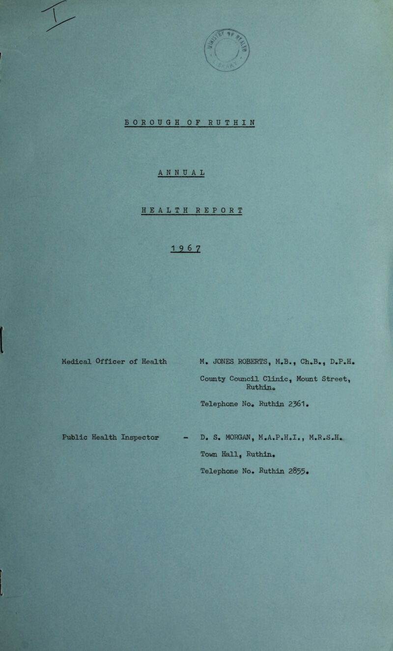 BOROUGH OF RUTHIN ANNUAL HEALTH REPORT 19 6 7 Medical Officer of Health M. JONES ROBERTS, M.B., Ch*B., D.P.H. County Council Clinic, Mount Street, Ruthino Telephone No* Ruthin 2361* Public Health Inspector - D, S. MORGAN, M*A.P.H0I., M.R.S.H* Town Hall, Ruthin* Telephone No* Ruthin 2855•