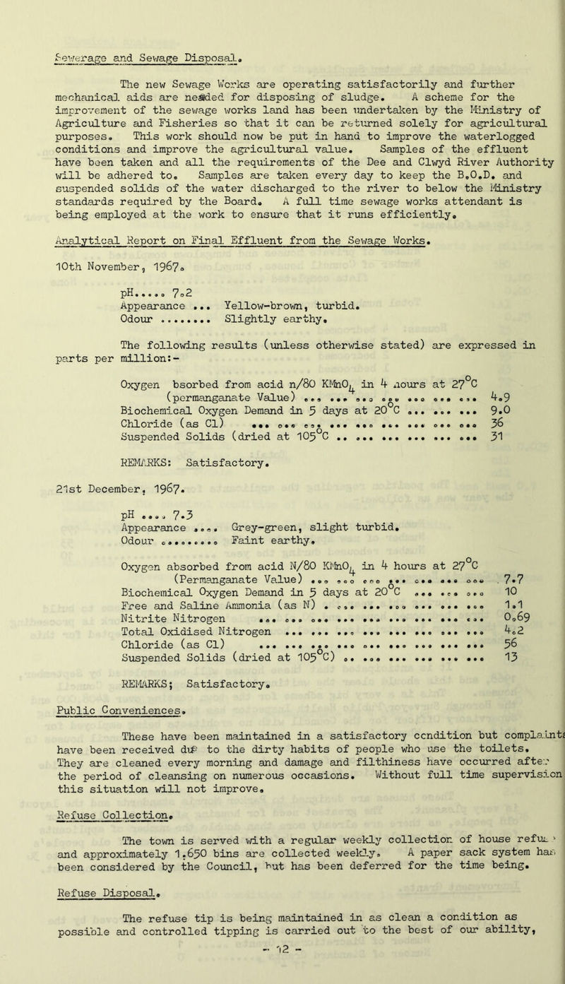 f-ewerage and Sewage Disposal. The new Sewage Works are operating satisfactorily and further mechanical aids are nested for disposing of sludge. A scheme for the improvement of the sewage works land has been undertaken by the Ministry of Agriculture and Fisheries so that it can be returned solely for agricultural purposes. This work should now be put in hand to improve the waterlogged conditions and improve the agricultural value. Samples of the effluent have been taken and all the requirements of the Dee and Clwyd River Authority will be adhered to. Samples are taken every day to keep the B.O.D. and suspended solids of the water discharged to the river to below the Ministry standards required by the Board. A full time sewage works attendant is being employed at the work to ensure that it runs efficiently. Analytical Report on Final Effluent from the Sewage Works. 10th November, 1967° pH.«o.o 7°R Appearance . Odour Yellow-brown, turbid. Slightly earthy. The folloxvLng results (unless otherwise parts per million:- stated) are expressed in Oxygen bsorbed from acid n/80 KMnO^ in 4 nours at 27°C (permanganate Value) ... ... . • o .o° ... ... Biochemical Oxygen Demand in 5 days at 20 C Chloride (as Cl) ••• o•© e°« ... ••. ... ... ... e*. Suspended Solids (dried at 105 C .. ... ... 4.9 9.0 36 31 REMARKS: Satisfactory. 21st December, 1967. pH .... 7*3 Appearance Grey-green, slight turbid. Odour ......... Faint earthy. Oxygen absorbed from acid N/80 KMnO^ in 4 hours at 27°C (Permanganate Value) »oo .«° ... a.. ... o . « .7*7 Biochemical Oxygen Demand in 5 days at 20 C ... ... °.° 10 Free and Saline Ammonia (asN) . .. ... ... ... 1.1 Nitrite Nitrogen ... o*» o.» ... ... ... ... ... ... 0©69 Total Oxidised Nitrogen © ... 4.2 Chloride (as Cl) ... ... ... ... ... ... ... ... ... 36 Suspended Solids (dried at 103°C) .. ... ... ... ... ... 13 REMARKS; Satisfactory. Public Conveniences. These have been maintained in a satisfactory condition but complaint* have been received d\P to the dirty habits of people who use the toilets. They are cleaned every morning and damage and filthiness have occurred after the period of cleansing on numerous occasions. Without full time supervision this situation will not improve. Refuse Collection» The town is served with a regular weekly collection of house refui 1 and approximately I.63O bins are collected weekly. A paper sack system has been considered by the Council, but has been deferred for the time being. Refuse Disposal. The refuse tip is being maintained in as clean a condition as possible and controlled tipping is carried out to the best of our ability,