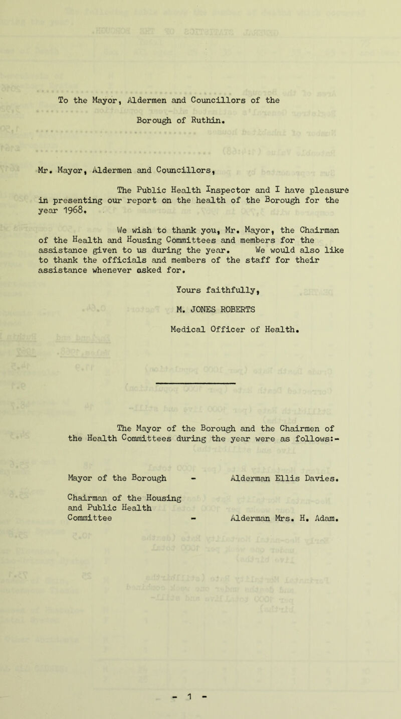 To the Mayor, Aldermen and Councillors of the Borough of Ruthin. Mr. Mayor, Aldermen and Councillors, The Public Health Inspector and I have pleasure in presenting our report on the health of the Borough for the year 1968« We wish to thank you, Mr. Mayor, the Chairman of the Health and Housing Committees and members for the assistance given to us during the year. We would also like to thank the officials and members of the staff for their assistance whenever asked for. Yours faithfully, M. JONES ROBERTS Medical Officer of Health. The Mayor of the Borough and the Chairmen of the Health Committees during the year were as follows Mayor of the Borough - Alderman Ellis Davies. Chairman of the Housing and Public Health Committee - Alderman Mrs. H. Adam.