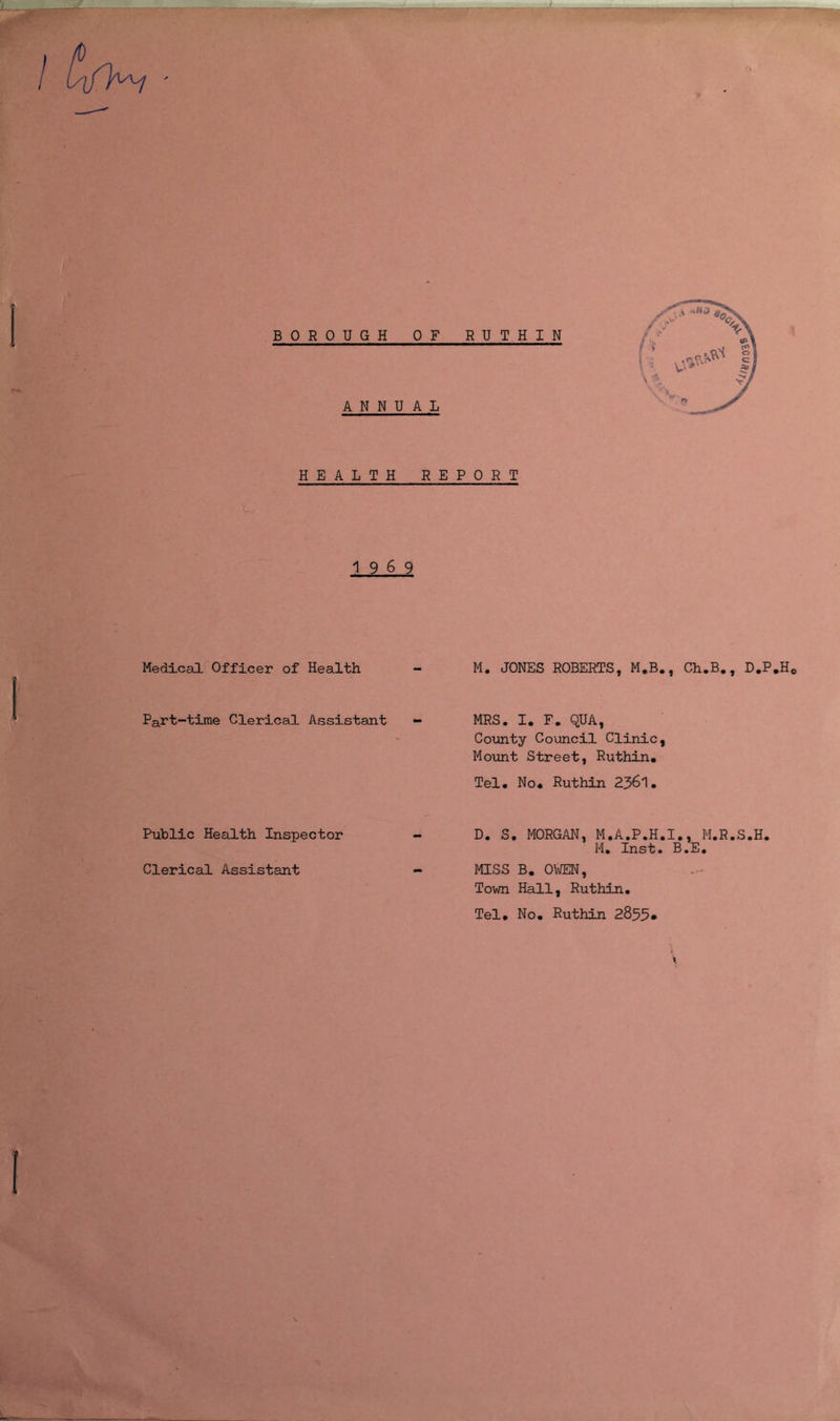 BOROUGH OF RUTHIN ANNUAL HEALTH REPORT 1969 Medical Officer of Health - M. JONES ROBERTS, M.B., Ch.B., D.P.H*, Part-time Clerical Assistant - MRS, I, F, QUA, County Council Clinic, Mount Street, Ruthin* Tel* No* Ruthin 2361, Public Health Inspector - D. S, MORGAN, M.A.P.H.I,, M.R.S.H. M. Inst. B.E. Clerical Assistant - MISS B* 0\®N, Town Hall, Ruthin. Tel, No* Ruthin 2833.