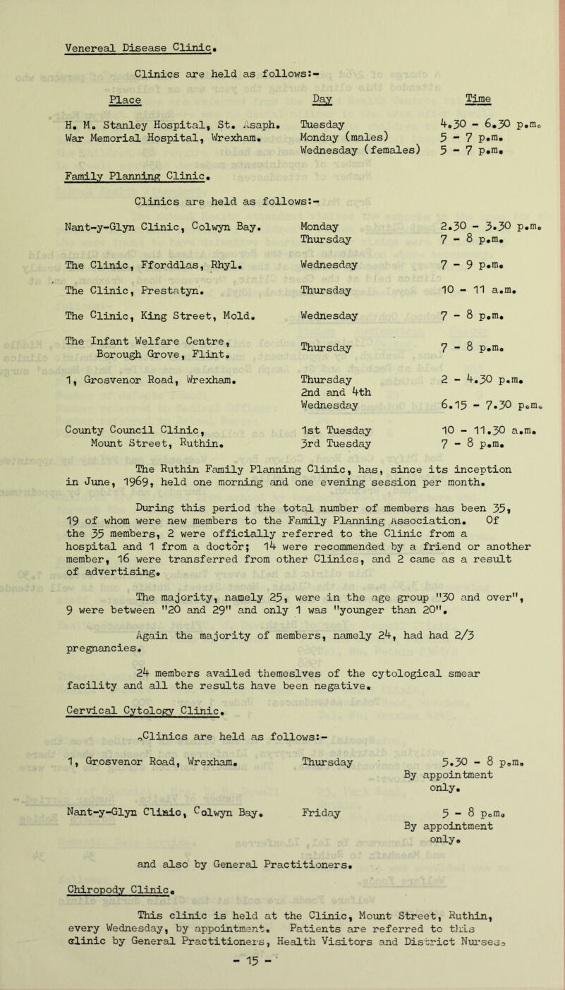 Venereal Disease Clinic« Clinics are held as follows Place Time H, M, Stanley Hospital, St, Asaph, War Memorial Hospital, Wrexham, Tuesday Monday (males) Wednesday (females) 4,30 - 6,30 p,mo 3-7 p.ra, 5-7 p.m. Family Planning Clinic, Clinics are held as follows Nant-y-Glyn Clinic, Colwyn Bay. Monday Thursday 2.30 - 3.50 p.m 7-8 p,m. The Clinic, Fforddlas, Rhyl. Wednesday 7-9 p.m. The Clinic, Prestatyn, Thiorsday 10 - 11 a,m. The Clinic, King Street, Mold, Wednesday 7 8 p.m. The Infant Welfare Centre, Borough Grove, Flint, Thursday 7-8 p.m. 1, Grosvenor Road, Wrexham, Thursday 2nd cind 4th Wednesday 2 - 4,30 p.m. 6.15 - 7«30 Pom County Council Clinic, Mount Street, Ruthin, 1st Tuesday 3rd Tuesday 10 - 11,30 a.m. 7-8 p.m. The Ruthin Family Planning Clinic, has, since its inception in June, 19^9» held one morning and one evening session per month. Dinging this period the total number of members has been 35* 19 of whom were new members to the Family Planning Association, Of the 35 members, 2 were officially referred to the Clinic from a hospital and 1 from a doctor; 14 were recommended by a friend or another member, I6 were transferred from other Clinics, and 2 came as a resxfLt of advertising. The majority, namely 25, were in the age group ”30 and over”, 9 were between ”20 and 29” and only 1 was younger than 20”, Again the majority of members, namely 24, had had 2/3 pregnancies, 24 members availed themeslves of the cytological smear facility and all the results have been negative. Cervical Cytology Clinic, ^Clinics are held as follows:- 1, Grosvenor Road, Wrexham. Thursday 5*30 - 8 p.m. By appointment only. Nant-y-Glyn Clinic, Oolwyn Bay, Friday 5-8 p.m. By appointment only, and also by General Practitioners, Chiropody Clinic, This clinic is held at the Clinic, Moiuit Street, Ruthin, every Wednesday, by appointment. Patients are referred to this alinic by General Practitioners, Health Visitors and District Nurseso