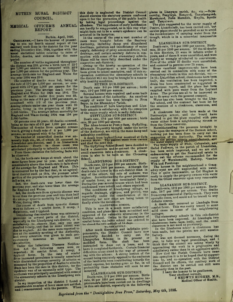 BUTHIN RURAL DISTRICT COUNCIL. MIDICAL OFFICER’S REPORT. ANNUAL Ruthin, April, 1895. Gkhilimbn,—I have the honour of present¬ ing to you my fourth annual report of the sanitary work done in the district for the year Mding December 31st, 1894, together with the usual statistical tables relating to rates ot births, deaths, and sickness for the same period- The number of births registered throughout the district was 218, giving a birth rate of 22'7 per 1,000 per annum, as compared with 22-8 per 1,000 per annum for the previous year. The average birth-rate for England and Wales for the year 1894 was 29'6. The number of deaths were la5, being at the rate of 15*1 per 1,000 per annum, as com¬ pared with 17’8 per 1,000 per annum for the previous year. The average deaih rate for England and Wales for 1894 was 16-6. The number of death< under five years was 33, being at the rate of 3-4 per 1,000 per annum, as compared with 5‘9 of the previous year. Among infants under one year there were 28 deaths, being in the proportion of 128 per 1,000 births. The average infant mortality for England and Waies during 1894 was 134 per l.OOObirths. Of persons over 65 years, 60 deaths occurred, being at the rate of 6’2 per 1,000 per annum. The number of deaths from zymotic disease was 6, giving a death rate of 6 per 1,000 per annum, as compared with *8 for 1893. The number of uncertified deaths was un¬ usually high viz., 26, cf which 13 occurred in Llaoelidan sub-district, and 5 in Llanarmon sub-district. Death in these esses was attributed principally to infantile convulsions. From these statistics the following facts will be observed. . ... 1st, the birth-rate keeps at much about the same figure from year to year, and although considerably above the death-rate it falls short of the average for England and Wales. Inis is accounted for by the fact that, in an agncul- tn.al district such as this, tbe younger adult portion of the population migrate to the towns, collieries, etc. , 2nd, the death-rate was lower than the previous year, and also lower than the average for England and Wales. 3rd, the death-rate from zymotic disease was lower than the previous year and less than halt the average zymotic mortality for England and Wales, during 1894. The causes of death from zymotic disease were as follows :-l scarlet fever, 2 croup, 1 diphtheria, and 2 typhoid. Considering that scarlet fever was extremely prevalent in several parts of the district, especially in the Llandyrnog sub-district, it is satisfactory to observe that only one case resulted fatally, and that to some extent was due to neglect. All the cases were reported to you at ”hf monthly meeting of the Authority, and every attention was given to such pre¬ cautionary measures as isolation and Under10 the Infectious Diseases Notifica¬ tion Act the following cases were: re¬ reported: 36 scarlet fever' 2 «°uP 2 tvnhoid fever. In the case ot scarier fever increased prevalence is usually associated with diminished average seventy °£ attacks as measured by the proportion of deaths to attacks Buch has been the case in this distnct.lort enidemic was of an unusually mild type. I he outbreak was principally associated with some of the elementary sahools in the Llandyrnog sub- ^In my inspection of the district Hoo»d » considerable number of fever cases not notified, and I remonstrated with the parents. this duty is neglected the District Council should exercise the statutory powers conferred upon it for the protection of the public health by taking legal proceedings against the offenders. The importance of early notification can hardly be exaggerated, as in this way what might turn out to be a severs epidemic can be arrested in its inception. In the course of the year a vast number of cases were brought before the Sanitary Authority, including damp and dilapidated dwellings, pollution and insufficiency of water supply, deficiency of privy accommodation, bad drainage, and certain sanitary defects in con¬ nection with some of the elementary schools. These will be more fully described under the respective sub-districts. Owing to the hearty co-operation of the Education Department a new impulse has been given to school sanitation, and if this co¬ operation continues the elementary schools in the district will ere long be brought to a reason¬ ably healthy eondition. RUTHIN SUB-DISTRICT. Death rate 8-5 per 1000 per annum; birth rate, 19-7 per 1000 per annum. Several houses were repaired and some built at the instance of the Authority. An excellent supply cf water has been brought to Fron Segur, in the Efenechtyfi parish. The condition of both Llaoychan and Llan- bedr schools is satisfactory, with the exception of the water supply which is sadly deficient. GYFFYLLIOG SUB-DISTRICT. Death rate, 17*3 per 1000 per annum ; birth rate, 26 per 1000 per annum. The Alms-houses at Pont-y-faen, Gyffylliog, although frequently brought under the notice of the Authoricy, are still in the same damp and unhealthy condition. A death from typhoid fever occurred at Cefn Iwrwcta Mawr. The patient came trom oarain and died the next day. . . The Gyffylliog School Board have deoided to bui'd a classroom and to convert the present small classroom into a (jloakroom. A cloak¬ room is also to be bijilt at the Clocaenog SCh0°LLANDYRNOG SUB-DISTRICT Death-rate, 12 9 per 1000 per annum. Birth¬ rate, 13-5 per 1000 per annum. Although the death-rate is lower in this sub-district than in any of the others, the rate of sickness was higher. Notwithstanding the great prevalence of scarlet fever, no case terminated fatal.y. During the year several houses which had been condemned were rebuilt and others repaired. The conditions of Llandyrnog village, as regards drainage, pigstyes, and privies, was repeatedly under the consideration of th. Authority, but now steps are being taken to finally abate the nuisances. LLANDYRNOG SCHOOL. This is now in a much more satisfactory condition, and plans have been submitted and approved of for extensive alterations in the Gellifor school. Owing to the prevalence of scarlet fever, the latter school was ordered to be closed for two periods of 14 days. WATER SUPPLY.. . After mush discussion and indefinite post¬ ponements, the District Council have now practically decided to carry out the Llangwyfan Scheme in its present or modified form. The clerk has been instructed to draw out a lease, and to have it completed forthwith. Certain financial difficulties alone stand in the way of prooeed- iao with the scheme. A strong section of the council being resolutely opposed to the exclusion of the landlords from contributing towards the initial expense, bat having gone so far, in all probability these obstacles will soon be sur- m°UaLLANRHAIADR SUB-DISTRICT. Death-rate, 15‘2 per 1000 per annum. Birth¬ rate, 26 per lOOi) per annum. Extensive im¬ provements have been carried out in dwellings Fn this sub-district, especially in the following places in Llanynys parish, &c., viz:—Bryn- caredig, Penybryn, Hen go “d, Tanyrhengoed, Maeshynod, Felin Meredith, Hwylta, Byrdir and Taoyriwen. The plan suggested for the water supply of Pentre, Llanrhaiadr, has been carried out, but service pipes should be provided so as to avoid the inconvenience of carrying water from the trough, which is in a somewhat inaccessible € * LLANELIDAN SUB-DTSTRICT. Death-rate, • 9 6 per 1000 per annum. Birth¬ rate, 23 per 1000 per annum. Of the 42 deaths in this districts, 15 were in infants under 5 years, and of these 8 were uncertified, and were rightly or wrongly attributed to convulsions. Five of the other 27 deaths were uncertified, and occurred in persons over 75 years. Some excellent improvements have been carried out in connection with some of the elementary schools in this sub-district, viz : - In the Llauelidan school, cloakrooms have been built, the ventilation has been improved, a drain has been constructed as suggested in a previous report, and the place has been supplied with pure water from the Leyland Arms. The privies are all to be improved so as to do away with the present cesspool. Water has also been brought to the Llan- fair school, and the contract has been let for the erection of a cloakroom, classroom, and privies. A cloakroom lias also been made at th© Pentrecelya school, and the board hay© decided to get the place supplied with pnre water either from a neighbouring stream or from the Cricor reservoir. Notwithstanding the pressure brought to bear upon the managers of the Derwen school, nothing yet has been done to carry out the suggestion of the Authority. The walls are damp, the privies utterly unsatisfactory, and thkWe^^ Hafod Fedlwyn, in the parish of Llanelidan, has been much improved, and we are still endeavouring to get the N^tdwyde.tateto carrv out the scheme recommended for the supply of Wernhenaidd, Hafotty, Camber Wen and Porchiogo , r The houses in the neighbourhood o Graig- adwv-wvnt are still unprovided with water. Thisy is^quite inexcusable, as Col Hughes is ready to supply the property owners with water froi/the Cricor reservoir upon very reasonable termS'LLANARMON SUB-DISTRICT. Death-rate, 13-2 per 1000 per annum. Birfch- 04.7 Der 1000 per annum. Two deaths sporadic case., a«d oould not b. traced to an, definite source# lonrlPDla, from A death also occurred at ulandegla t o scarlet fever. This was easily traced to somo “J „, in .onre of tbe Mwbb.umg 5K—* also have been improved. ---- cloakrooms have been built, and the small classroom is not used as previously. In the Llanferres sehoo' a cloakroom has been made, but the privies are still nnsatis- faetory^ ^ deemed necessary, during the year, to take any legal proceedings, and I think that the council are acting wisely by approaching the work in a progressive and conciliatory rather than in an aggressive spirit . Now that the Parish Councils have eeme into operation it is to be hoped that by suggest¬ ions to and co-operation with the District Council’and its officers, the sanitary work of the district cau be carried out still more effiaieutly than in the past. I have the honour to be gentlemen, Your obedient servant, J MEDWYN HUGHES, M.B., Medical Officer of Health. Reprinted from the “ DeMglMre Free Pre..,” Saturday, May Uh, 1895.