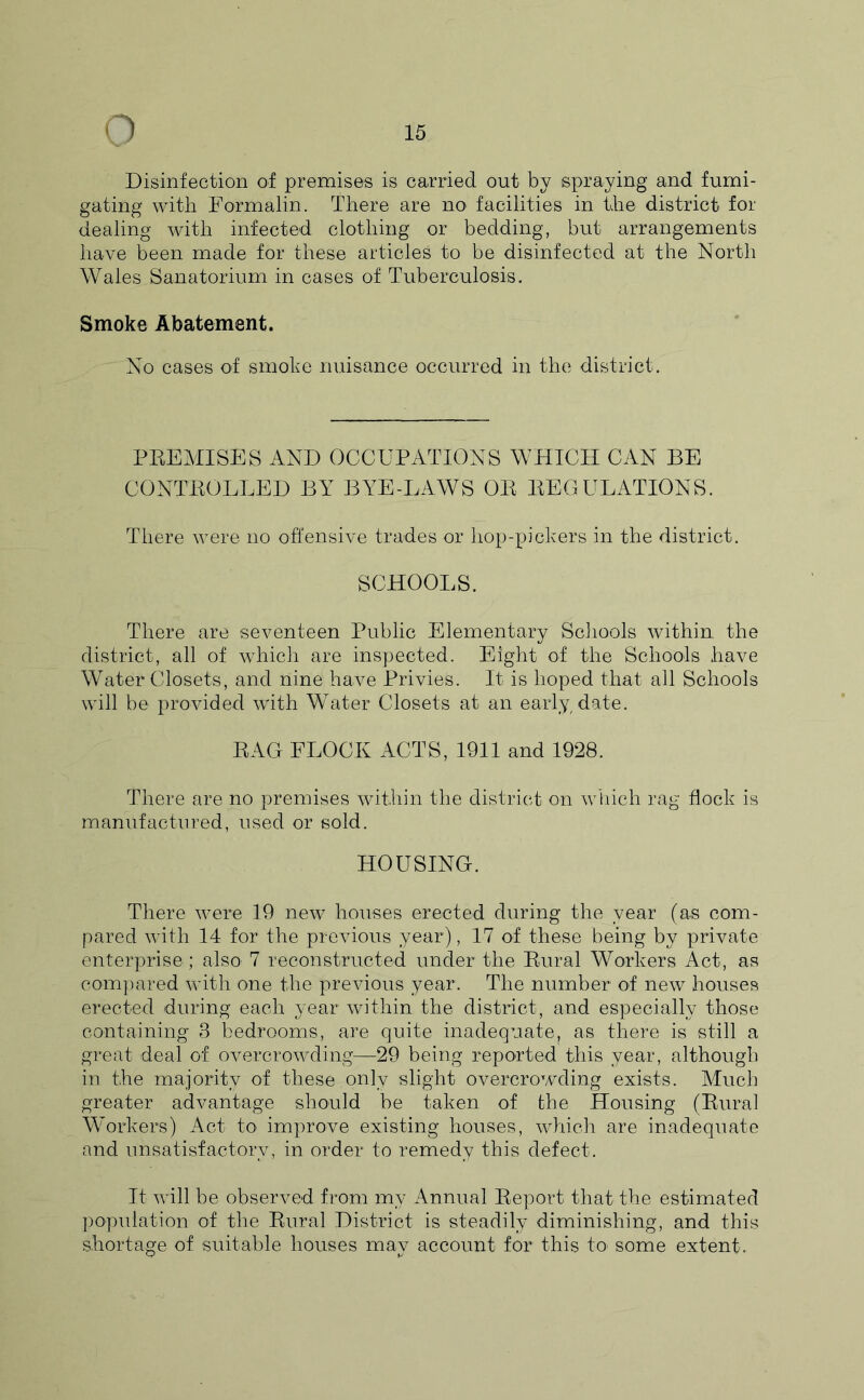 Disinfection of premises is carried out by spraying and fumi- gating with Formalin. There are no facilities in the district for dealing with infected clothing or bedding, but arrangements have been made for these articles to be disinfected at the North Wales Sanatorium in cases of Tuberculosis. Smoke Abatement. No cases of smoke nuisance occurred in the district. PREMISES AND OCCUPATIONS WHICH CAN BE CONTROLLED BY BYE-LAWS OR REGULATIONS. There were no offensive trades or hop-pickers in the district. SCHOOLS. There are seventeen Public Elementary Schools within the district, all of which are inspected. Eight of the Schools have Water Closets, and nine have Privies. It is hoped that all Schools will be provided with Water Closets at an early date. RAG FLOCK ACTS, 1911 and 1928. There are no premises within the district on wliich rag flock is manufactured, used or sold. HOUSING-. There were 19 new houses erected during the year (as com- pared with 14 for the previous year), 17 of these being by private enterprise ; also 7 reconstructed under the Rural Workers Act, as com])ared with one the previous year. The number of new houses erected during each year within the district, and especially those containing 3 bedrooms, are quite inadequate, as there is still a great deal of overcrowding—29 being reported this year, although in the majority of these only slight overcrowding exists. Much greater advantage should be taken of the Housing (Rural Workers) Act tO' improve existing houses, which are inadequate and unsatisfactory, in order to remedy this defect. It will be observed from my Annual Report that the estimated ])op\dation of the Rural District is steadily diminishing, and this shortage of suitable houses may account for this to some extent.