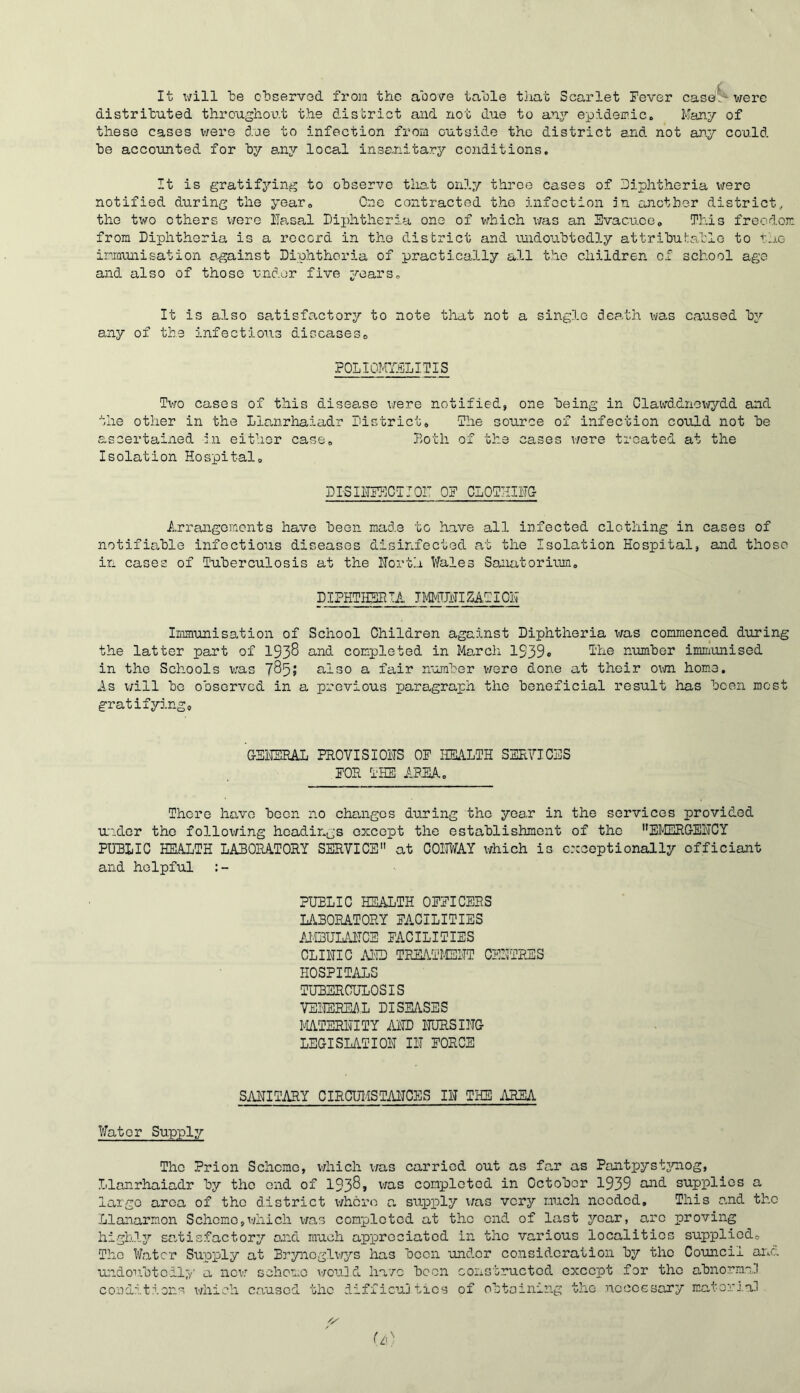 It will le olDservod froia the above table that Scarlet Fever caseS were distributed throughoc.t the district and not due to any epidemic. Many of these cases v/ere due to infection from outside the district and not an.7 could be accounted for by a.nj local insanitary conditions. It is gratifying? to observe that only throe cases of Diphtheria were notified during the year. One contracted the infection in another district., the two others x/ere Basal Diphtheria one of which v/as an Evacuee» This freedom from Diphtheria is a record in the district and cuidoubtodly attributable to tno iriQiuiisation against Diphtheria of practically all the children of school age and also of those under five years. It is also satisfa.ctory to note that not a single death was caused b^f any of the infections discaseso POLIOMr.HJlITIS Two cases of this disease xjere notified, one being in Clawddnoxi7dd and the other in the Llanrhaiadr District. The source of infection could not be ascertained zn either case. Both of the cases X7ere treated at the Isolation Hospital. DISIBITlCTJOr OF CLOTHIBG- Arrangomonts have been mad.e to have all infected clothing in cases of notifiable infectious diseases disinfected at the Isolation Hospital, and those in cases of Tuberculosis at the Borth Wales Sanatorium. DIPKTHBBIA ItMJBIZATIOB Immunisation of School Children against Diphtheria was commenced dxiring the latter part of 1938 und completed in March 1939* number imm'unised in the Schools v;as 785J also a fair number v/ere done at their oxm home. As v/ill bo observed in a previous paragraph the beneficial result has been most gratifying. GEBEHAL PROVISIOBS OF imiTH SSEVICES FOE THE APBA. There have boon no chanigos during the year in the services provided u'lder the folloxi/ing headings except the establishment of the ''EMERGEBCY PUBLIC HEALTH LABORATORY SERVICE at COBWAY x^hich is exceptionally officiant and holpfxil PUBLIC HEALTH OFFICERS LABORATORY FACILITIES AJQULABCE FACILITIES CLIBIC AED TEEATI4EBT CEBTPHIS HOSPITALS TUBERCULOSIS VEBEREAL DISEASES MTERITITY ABD BURSIBG LEGISLATIOB IB FORCE SABITARY CIROUMSTABCES IB THE AREA Water Supply The Prion Scheme, v/hich x/as carried out as far as Pantpystjaiog, Llanrhaiadr by the end of 1938» v/as completed in October 1939 and supplies a largo area of the district xi/hcro a sxipply x/as very much needed. This and the Llanarmon Schomo,xvhich v/as completed at the end of last year, arc proving highly satisfactory and much api^rcciatod in the various localities supplied. The Water Supply at Bryiioglv/3''s has been under consideration by the Council ai\c. ui'idoTibtoil;/' a ncx-/ scheme v/ouJ,d ha/o been constructed except for the abnormal conditions X'/hieh caused the difficujtxcs of obtaining the noccGsary matorJ.al