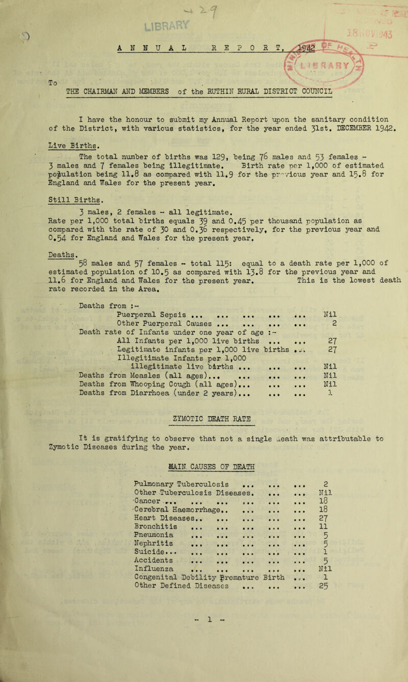 ANNUAL 0 To THE CHAIRMAN AND MEMBERS of the RUTHIN RURAL DISTRICT COUNCIL I have the honour to submit my Annual Report upon the sanitary condition of the District, with various statistics, for the year ended 31st. DECEMBER 1942. Live Births. The total number of births was 129, being 76 males and 53 females - 3 males and 7 females being illegitimate. Birth rate per 1,000 of estimated population being 11.8 as compared with 11.9 for the previous year and 15.8 for England and Wales for the present year. Still Births. 3 males, 2 females - all legitimate. Rate per 1,000 total births equals 39 and. 0.45 Per thousand population as compared with the rate of 30 and O.36 respectively, for the previous year and 0,54 for England and Wales for the present year. Deaths. 58 males and 57 females ~ total 115: equal to a death rate per 1,000 of estimated population of 10.5 as compared with 13.8 for the previous year and 11.6 for England and Wales for the present year. This is the lowest death rate recorded in the Area. Deaths from :~ Puerperal Sepsis Other Puerperal Causes Death rate of Infants under one year of age All Infants per 1,000 live births Legitimate infants per 1,000 live births . r. Illegitimate Infants per 1,000 illegitimate live births ... Deaths from Measles (all ages)... ... ... ... Deaths from Whooping Cough (all ages)... Deaths from Diarrhoea (under 2 years)... ... ... ZYMOTIC DEATH RATE It is gratifying to observe that not a single ^eath was attributable to Zymotic Diseases during the year. MAIN. CAUSES OP DEATH Pulmonary Tuberculosis 2 Other Tuberculosis Diseases Nil 0ancer ..... ... ... ... ... ... 18 •Cerebral Haemorrhage 18 Heart Diseases 27 Bronchitis ... 11 Pneumonia 5 Nephritis 5 Suicide... ... ... ... ... ... 1 Accidents 5 Influenza Nil Congenital Debility premature Birth .«.. 1 Other Defined Diseases ... 25 Nil 2 27 27 Nil Nil Nil i 1