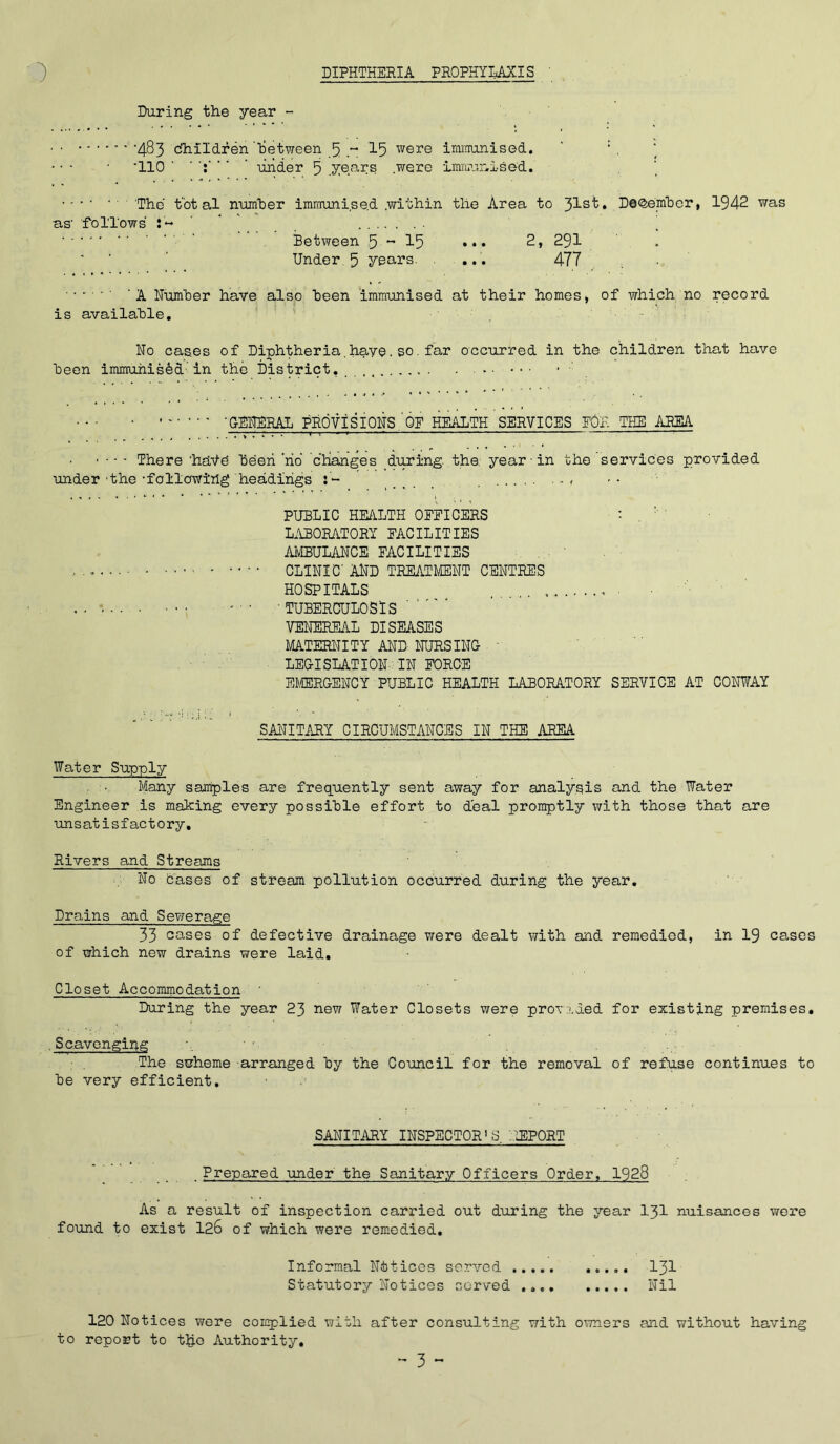 DIPHTHERIA PROPHYLAXIS During the year - 483 'dhildreii Between - 15 were immunised. ‘ •110 ’ under 5 years were immunised. The total number immunised .within the Area to 31s^* December, 1942 was as- follows :« ’ ' Between 5 ~ 15 ••• 2, 291 Under 5 years. ... 477 'A Number have also Been immunised at their homes, of which no record is availahle. •• No cases of Diphtheria.have.so. far occurred in the children that have Leon immunised’in the District. : GENERAL PROVISIONS OF HEALTH SERVICES FOE THE AREA .'T TT'T T: r—r 1 —  There 'have Been no changes during, the. year • in the services provided under -the -following headings j'- .... . « PUBLIC HEALTH OFFICERS : . ' ' LABORATORY FACILITIES AMBULANCE FACILITIES CLINIC AND TREATMENT CENTRES HOSPITALS • . ■ * ■ ■ ■ TUBERCULOSIS VENEREAL DISEASES MATERNITY AND NURSING - LEGISLATION' IN FORCE EMERGENCY PUBLIC HEALTH LABORATORY SERVICE AT CONWAY SANITARY CIRCUMSTANCES IN THE AREA Water Supply . • Many samples are frequently sent away for analysis and the Water Engineer is making every possible effort to deal promptly with those that are unsatisfactory. Rivers and Streams No cases of stream pollution occurred during the year. Drains and Sewerage 33 cases of defective drainage were dealt with and remedied, in 19 cases of which new drains were laid. Closet Accommodation During the year 23 new Water Closets were provided for existing premises. .Scavenging The swheme arranged by the Council for the removal of refuse continues to be very efficient. SANITARY INSPECTOR'S, REPORT . Prepared under the Sanitary Officers Order, 1928 As a result of inspection carried out during the year 131 nuisances were found to exist 126 of which were remedied. Informal Notices served 131 Statutory Notices served Nil 120 Notices were complied with after consulting with owners and without having to report to t£o Authority,