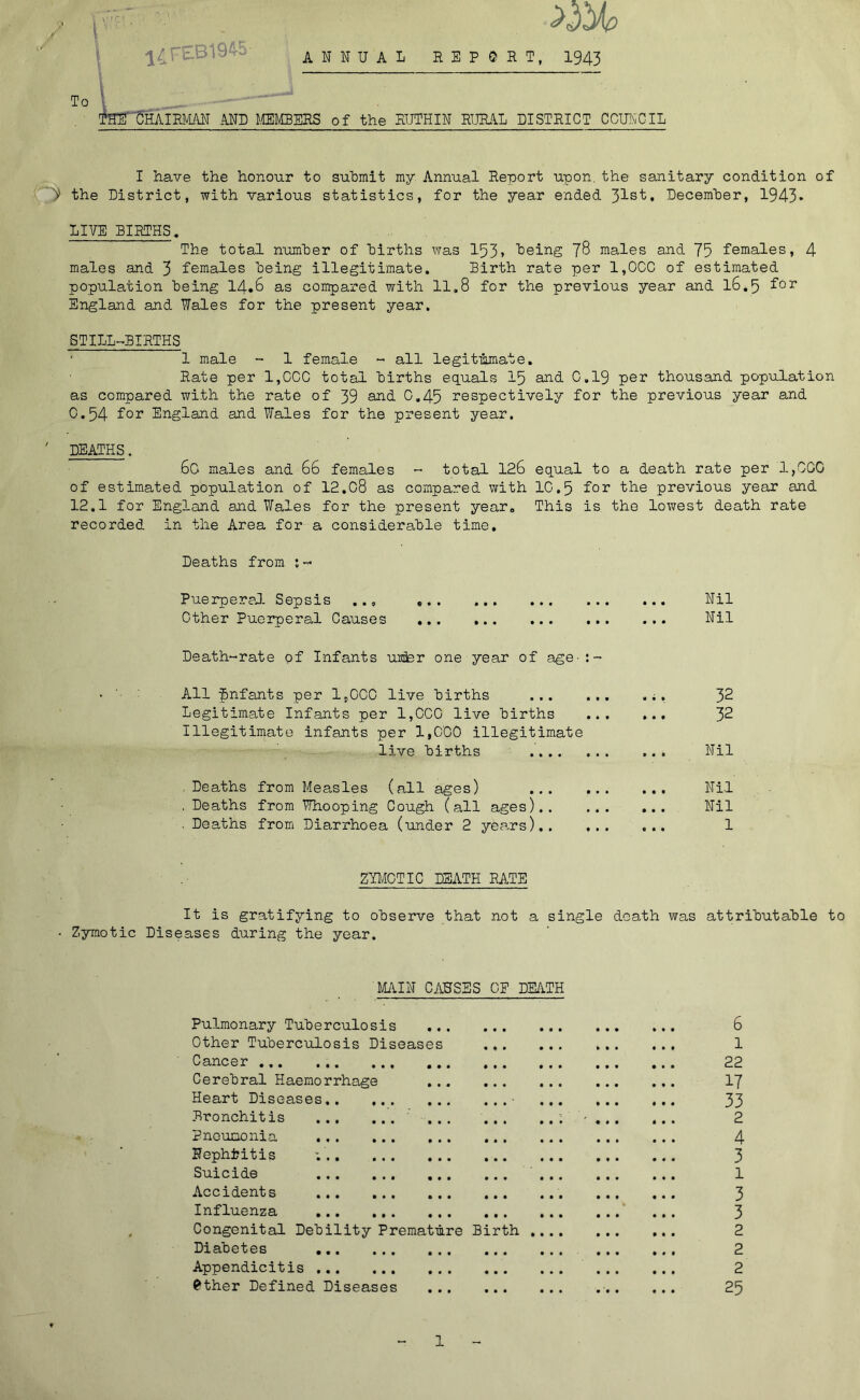 ANNUAL REPORT, 1943 .1 THE' CHAIRMAN AND MEMBERS of the RUTHIN RURAL DISTRICT COUNCIL I have the honour to submit my. Annual Report upon the sanitary condition of y the District, with various statistics, for the year ended 31st* December, 1943* LIVE BIRTHS, The total number of births was 153» being 78 males and 75 females, 4 males and 3 females being illegitimate. Birth rate per 1,0CC of estimated population being 14.6 as compared with 11.8 for the previous year and 16.5 f°r England and Wales for the present year. STILL-BIRTHS 1 male - 1 female - all legitimate. Rate per 1,CGC total births equals 15 and 0.19 per thousand population as compared with the rate of 39 and- C.45 respectively for the previous year and 0.54 f°r England and Wales for the present year. DEATHS. 60 males and 66 females - total 126 equal to a death rate per 1,000 of estimated population of 12.G8 as compared with 1G.5 for the previous year and 12.1 for England and Wales for the present year. This is the lowest death rate recorded in the Area for a considerable time. Deaths from :- Puerperal Sepsis ... Other Puerperal Causes Death-rate of Infants uhler one year of age- All fmfants per 1,000 live births ... Legitimate Infants per 1,CCG live births Illegitimate infants per 1,000 illegitimate live births .... . Deaths from Measles (all ages) ... . Deaths from Whooping Cough (all ages).. . Deaths from Diarrhoea (under 2 years).. Nil Nil 32 32 Nil Nil Nil 1 ZYMOTIC DEATH RATE It is gratifying to observe that not a single death was attributable to - Zymotic Diseases during the year. MAIN CAUSES OF DEATH Pulmonary Tuberculosis Other Tuberculosis Diseases Cancer ... Cerebral Haemorrhage Heart Diseases.. Bronchitis ... Pneumonia Nephfcitis ;.. Suicide Accidents Influenza Congenital Debility Diabetes Appendicitis ... 0ther Defined Diseases Premature Birth . 6 1 22 17 33 2 4 3 1 3 3 2 2 2 25 l