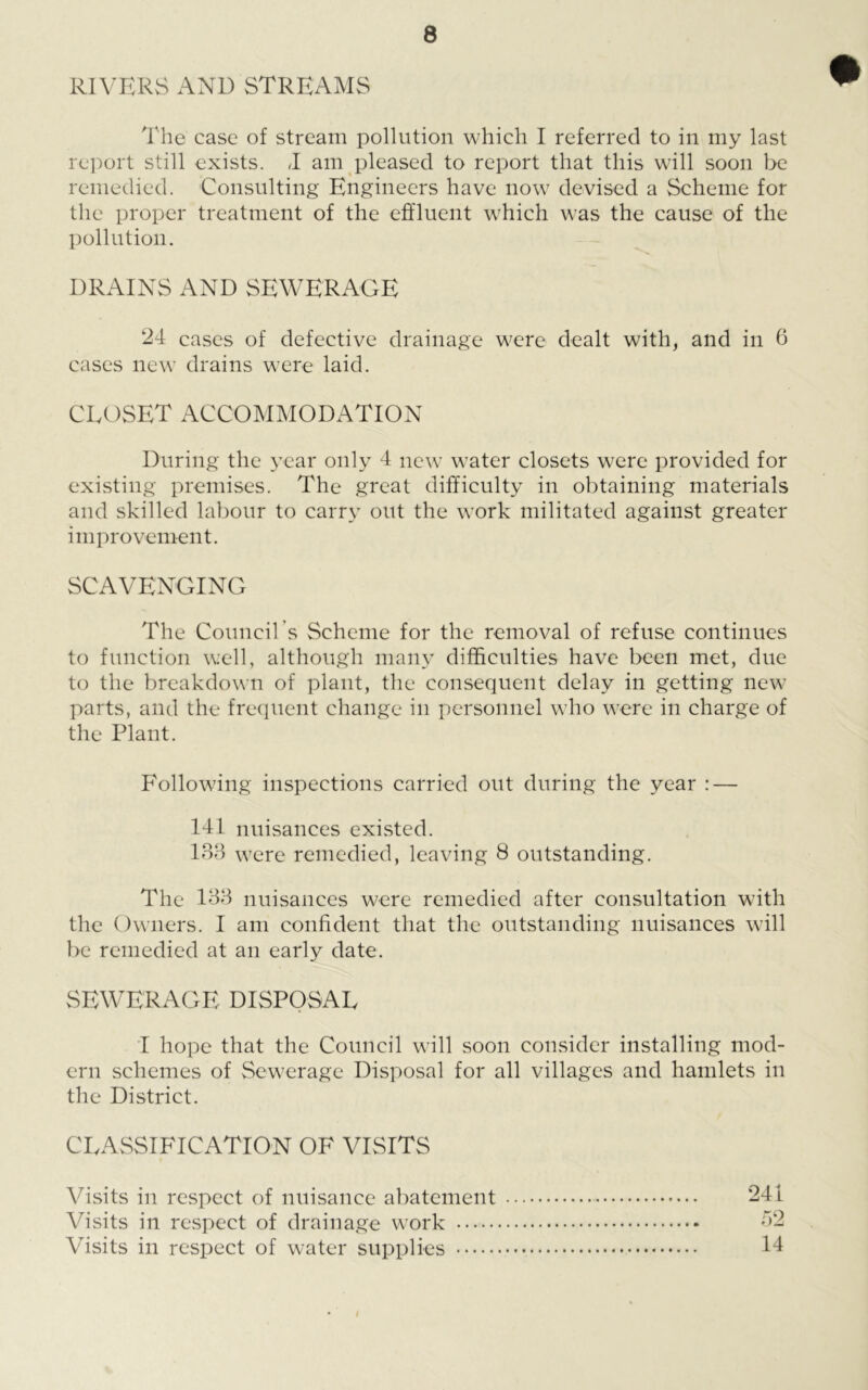 RIVERS AND STREAMS The case of stream pollution which I referred to in my last report still exists. 1 am pleased to report that this will soon be remedied. Consulting Engineers have now devised a Scheme for the proper treatment of the effluent which was the cause of the pollution. DRAINS AND SEWERAGE 24 cases of defective drainage were dealt with, and in 6 cases new drains were laid. CLOSET ACCOMMODATION During the year only 4 new water closets were provided for existing premises. The great difficulty in obtaining materials and skilled labour to carry out the work militated against greater improvement. SCAVENGING The Council's Scheme for the removal of refuse continues to function well, although many difficulties have been met, due to the breakdown of plant, the consequent delay in getting new parts, and the frequent change in personnel who were in charge of the Plant. Following inspections carried out during the year : — 141 nuisances existed. 133 were remedied, leaving 8 outstanding. The 133 nuisances were remedied after consultation with the Owners. I am confident that the outstanding nuisances will be remedied at an early date. SEWERAGE DISPOSAL I hope that the Council will soon consider installing mod- ern schemes of Sewerage Disposal for all villages and hamlets in the District. CLASSIFICATION OF VISITS Visits in respect of nuisance abatement 241 Visits in respect of drainage work 32 Visits in respect of water supplies