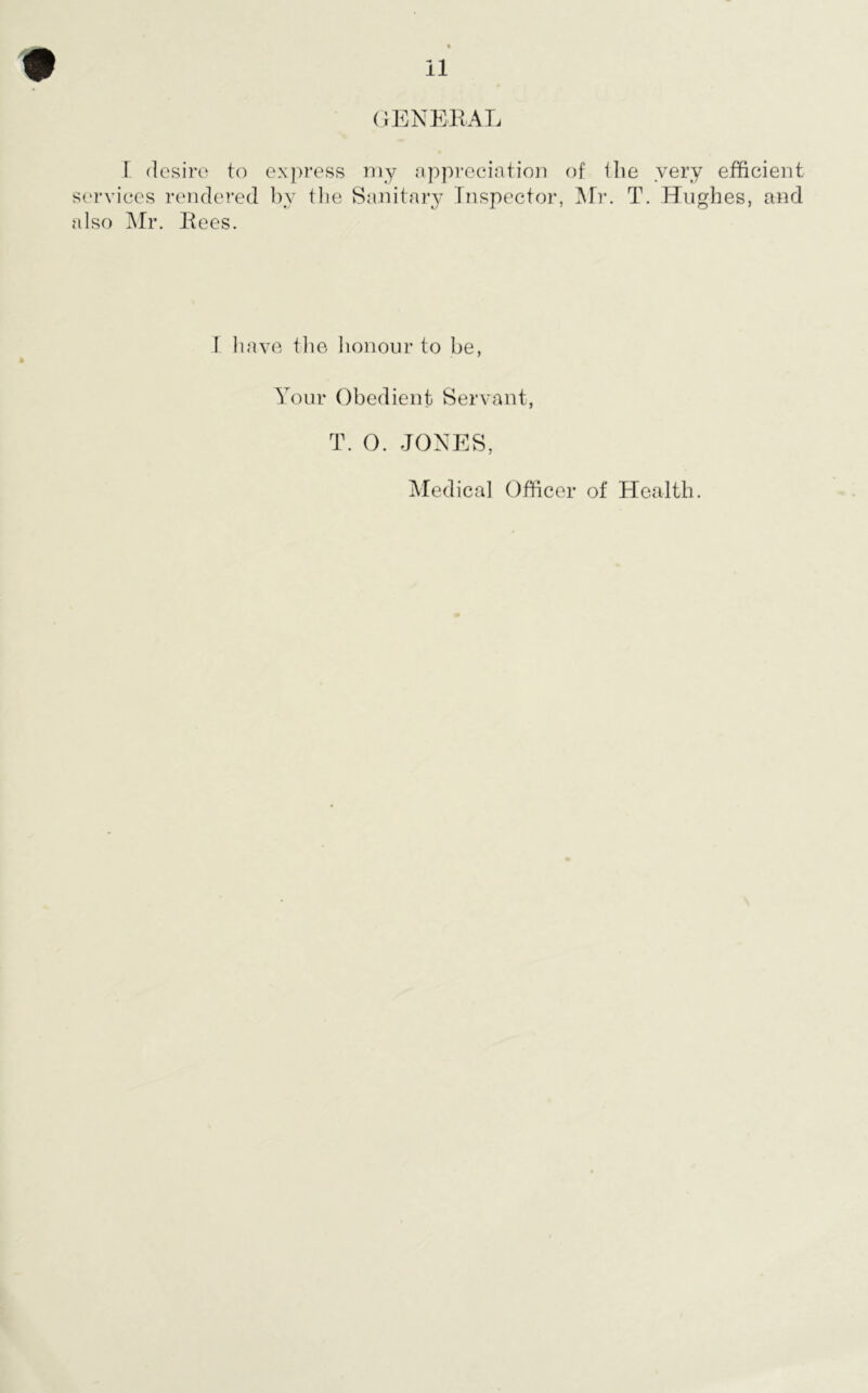 GENERAL I desire to express my appreciation of the very efficient services rendered by the Sanitary Inspector, Mr. T. Hughes, and also Mr. Rees. F have the honour to be, Your Obedient Servant, T. O. JONES, Medical Officer of Health.