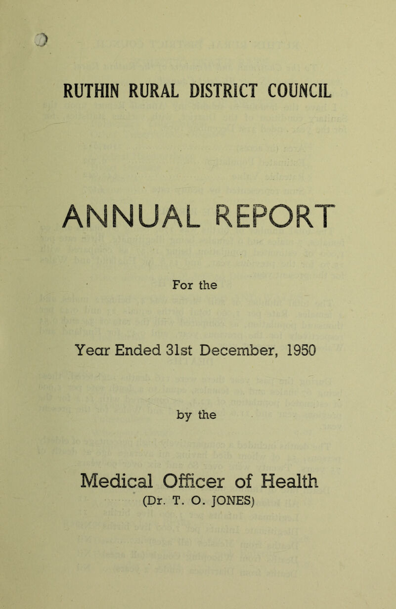 RUTHIN RURAL DISTRICT COUNCIL ANNUAL REPORT For the Year Ended 31st December, 1950 by the Medical Officer of Health (Dr. T. O. JONES)