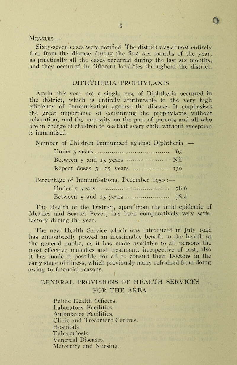 6 Measles— Sixty-seven cases were notified. The district was almost entirely free from the disease during the first ,six months of the year, as practically all the cases occurred during the last six months, and they occurred in different localities throughout the district. DIPHTHERIA PROPHYLAXIS Again this year not a single case of Diphtheria occurred in the district, which is entirely attributable to the very high efficiency of Immunisation against the disease. It emphasises the great importance of continuing the prophylaxis without relaxation, and the necessity on the part of parents and all who are in charge of children to see that every child without exception is immunised. Number of Children Immunised against Diphtheria : — Under 5 years 63 Between 5 and 15 years Nil Repeat doses 5—15 years 139 Percentage of Immunisations, December 1950 : — Under 5 years 78.6 Between 5 and 15 years 98.4 The Health of the District, apart'from the mild epidemic of Measles and Scarlet Fever, has been comparatively very satis- factory during the year. The new Health Service which was introduced in July 1948 has undoubtedly proved an inestimable benefit to the health of the general public, as it has made available to all persons the most effective remedies and treatment, irrespective of cost, also it has made it possible for all to consult their Doctors in the early stage of illness, which previously many refrained from doing owing to financial reasons. GENERAL PROVISIONS OF HEALTH SERVICES FOR THE AREA Public Health Officers. Laboratory Facilities. Ambulance Facilities. Clinic and Treatment Centres. Hospitals. Tuberculosis. Venereal Diseases. Maternity and Nursing.