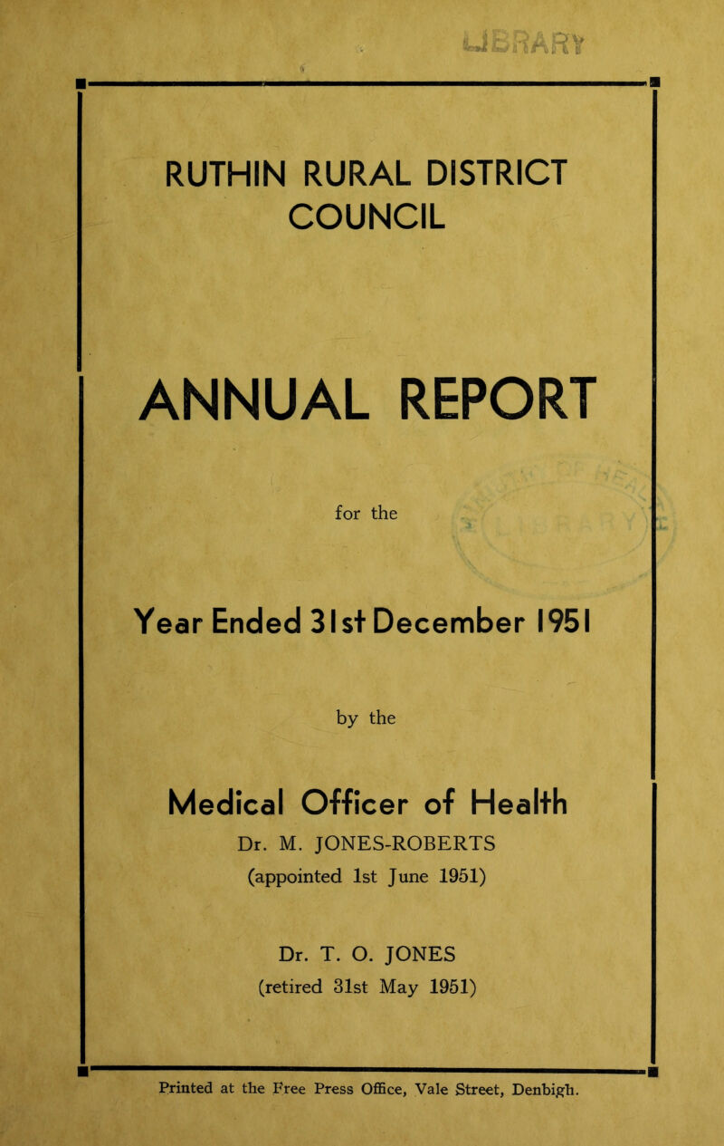 RUTHIN RURAL DISTRICT COUNCIL ANNUAL REPORT for the Year Ended 31st December 1951 by the Medical Officer of Health Dr. M. JONES-ROBERTS (appointed 1st June 1951) Dr. T. O. JONES (retired 31st May 1951) Printed at the Free Press Office, Vale Street, Denbigh.