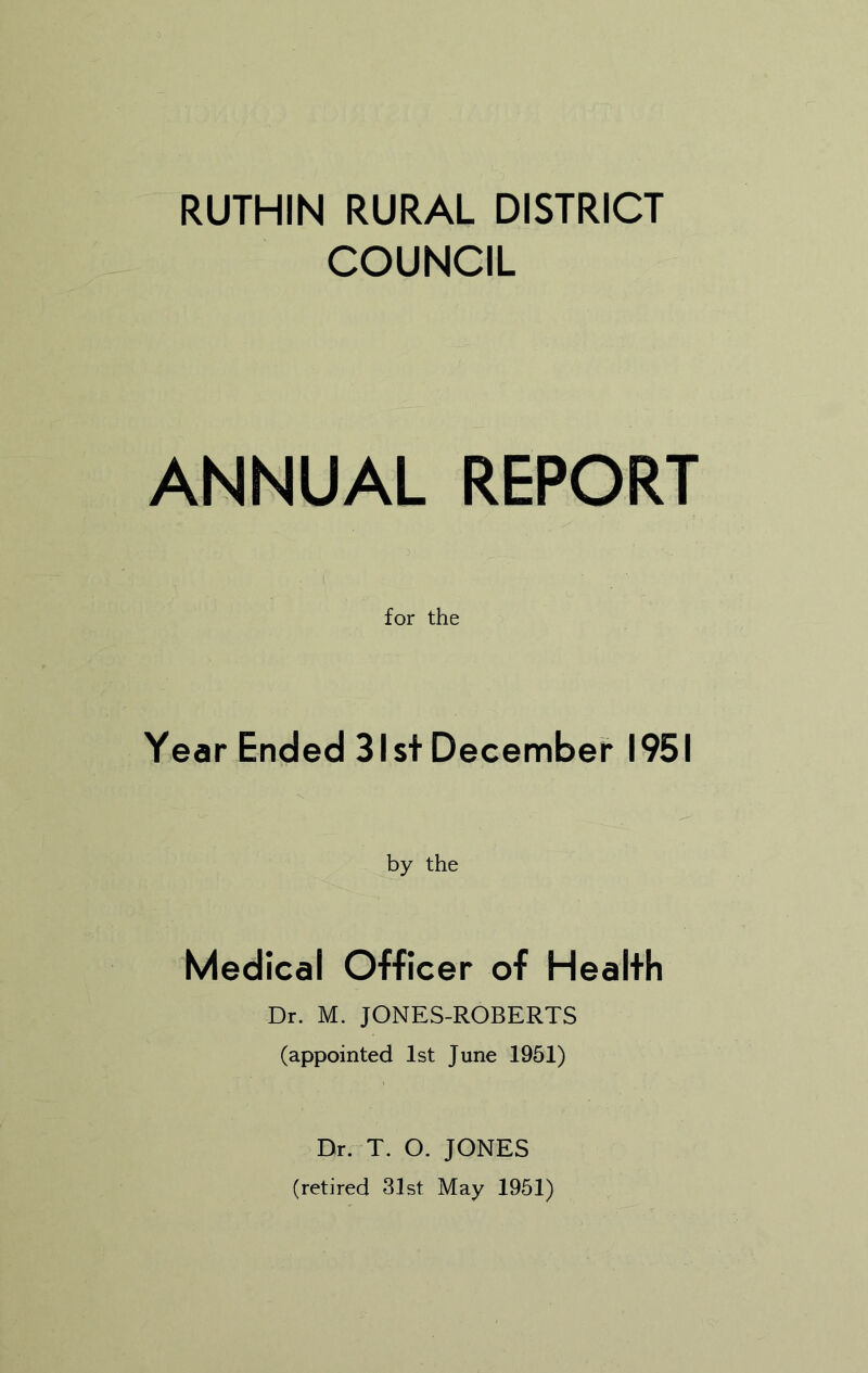 RUTHIN RURAL DISTRICT COUNCIL ANNUAL REPORT for the Year Ended 31st December 1951 by the Medical Officer of Health Dr. M. JONES-ROBERTS (appointed 1st June 1951) Dr. T. O. JONES (retired 31st May 1951)