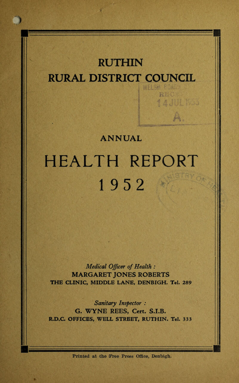RUTHIN RURAL DISTRICT COUNCIL ANNUAL HEALTH REPORT 1952 Medical Officer of Health : MARGARET JONES ROBERTS THE CLINIC, MIDDLE LANE, DENBIGH. Tcl. 289 Sanitary Inspector : G. WYNE REES, Cert. S.I.B. R.D.C. OFFICES, WELL STREET, RUTHIN. Tel. 333 Printed at ithe flPree Press Office, Denibigh.