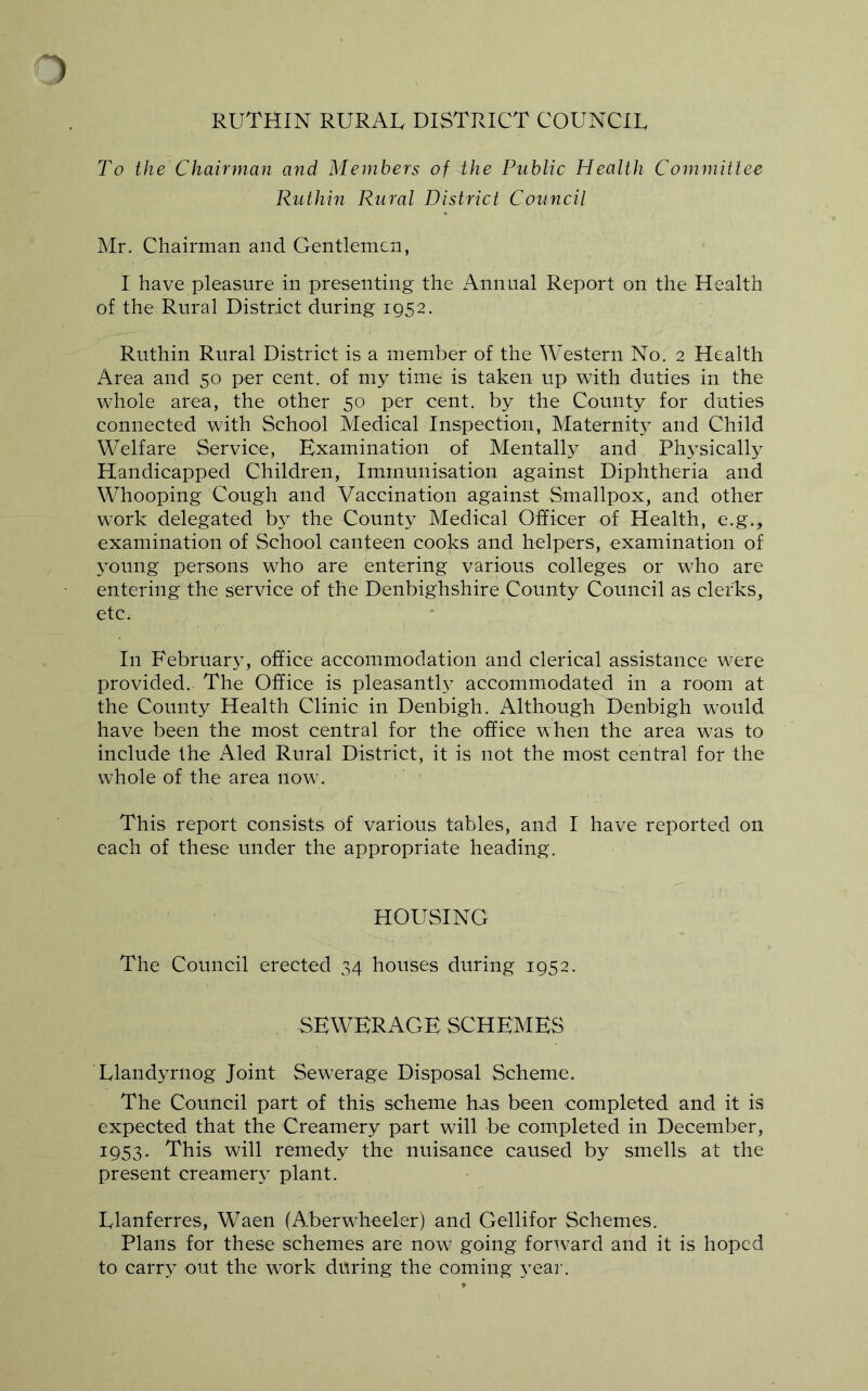 RUTHIN RURAL DISTRICT COUNCIL To the Chairman and Members of the Public Health Committee Ruthin Rural District Council Mr. Chairman and Gentlemen, I have pleasure in presenting the Annual Report on the Health of the Rural District during 1952. Ruthin Rural District is a member of the Western No. 2 Health Area and 50 per cent, of my time is taken up with duties in the whole area, the other 50 per cent, by the County for duties connected with School Medical Inspection, Maternity and Child Welfare Service, Examination of Mentally and Physically Handicapped Children, Immunisation against Diphtheria and Whooping Cough and Vaccination against Smallpox, and other work delegated by the County Medical Officer of Health, e.g., examination of School canteen cooks and helpers, examination of young persons who are entering various colleges or who are entering the service of the Denbighshire County Council as clerks, etc. In February, office accommodation and clerical assistance were provided. The Office is pleasantL accommodated in a room at the County Health Clinic in Denbigh. Although Denbigh would have been the most central for the office when the area was to include the Aled Rural District, it is not the most central for the whole of the area now. This report consists of various tables, and I have reported on each of these under the appropriate heading. HOUSING The Council erected 34 houses during 1952. SEWERAGE SCHEMES Llandyrnog Joint Sewerage Disposal Scheme. The Council part of this scheme has been completed and it is expected that the Creamery part will be completed in December, 1953. This will remedy the nuisance caused by smells at the present creamery plant. Llanferres, Waen (A.berwLeeler) and Gellifor Schemes. Plans for these schemes are now going fortvard and it is hoped to carry out the work during the coming year.