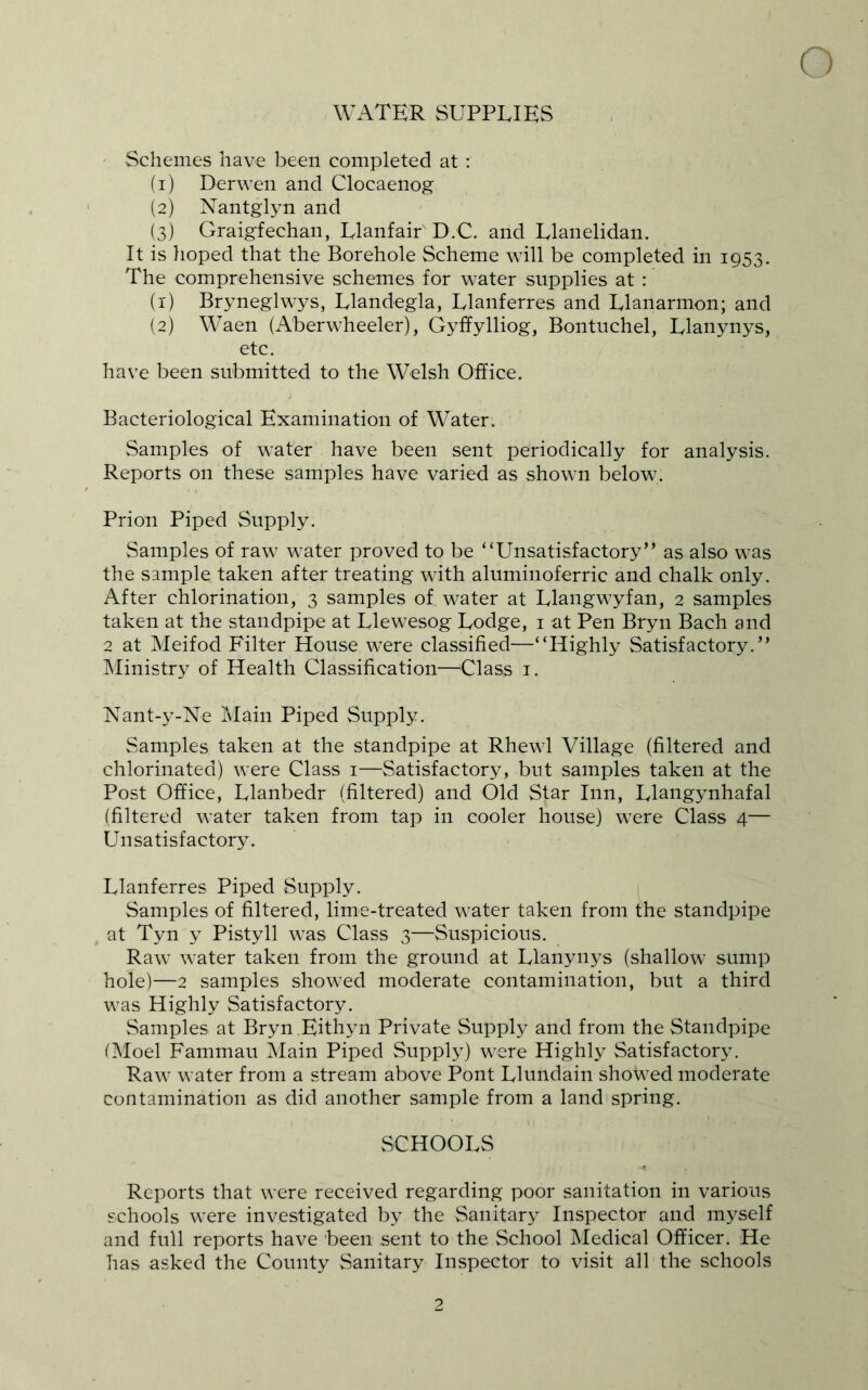 WATER SUPPLIES Schemes have been completed at : (1) Derwen and Clocaenog (2) Nantglyn and (3) Graigfechan, Llanfair D.C. and Llanelidan. It is lioped that the Borehole Scheme will be completed in 1953. The comprehensive schemes for water supplies at : (1) Bryneglwys, Llandegla, Llanferres and Llanarmon; and (2) Waen (Aberwheeler), Gyffylliog, Bontuchel, Llanynys, etc. have been submitted to the Welsh Office. Bacteriological Examination of Water. Samples of water have been sent periodically for analysis. Reports on these samples have varied as shown below. Prion Piped Supply. Samples of raw water proved to be “Unsatisfactory” as also was the sample taken after treating with aluminoferric and chalk only. After chlorination, 3 samples of water at Llangwyfan, 2 samples taken at the standpipe at Llewesog Lodge, i at Pen Bryn Bach and 2 at Meifod Filter House were classified—“Highly Satisfactory.” INIinistry of Health Classification—^Class i. Nant-y-Ne Main Piped Supply. Samples taken at the standpipe at Rhewl Village (filtered and chlorinated) were Class i—Satisfactory, but samples taken at the Post Office, Llanbedr (filtered) and Old Star Inn, Llangynhafal (filtered water taken from tap in cooler house) were Class 4— Unsatisfactory. Llanferres Piped Supply. Samples of filtered, lime-treated water taken from the standpipe at Tyn y Pistyll was Class 3—Suspicious. Raw water taken from the ground at Llanynys (shallow sump hole)—2 samples showed moderate contamination, but a third was Highly Satisfactory. Samples at Bryn Eithyn Private Supply and from the Standpipe iMoel Fammau Main Piped Supply) were Highly Satisfactory. Raw water from a stream above Pont Llundain showed moderate contamination as did another sample from a land spring. vSCHOOLS Reports that were received regarding poor sanitation in various schools were investigated by the Sanitary Inspector and myself and full reports have been sent to the School iNIedical Officer. He has asked the County Sanitary Inspector to visit all the schools