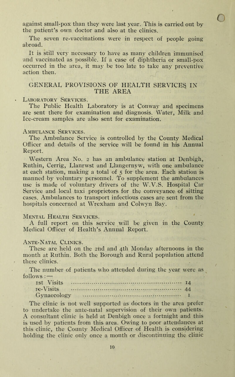 against small-pox than they were last year. This is carried out by the patient’s own doctor and also at the clinics. The seven re-vaccinations were in respect of people going abroad. It is still very necessar\^ to have as many children immunised and vaccinated as possible. If a 'Case of diphtheria or small-pox occurred in the area, it may be too late to take an} preventive action then. GENERAL PROVISIONS OF HEALTH SERVICES IN THE AREA ' Laboratory Services. The Public Health Laboratory is at Conway and specimens are sent there for examination and diagnosis. Water, Milk and Ice-cream samples are also sent for examination. Ambueance Services. The Ambulance Service is controlled by the County Medical Officer and details of the service will be found in his Annual Report. Western Area No. 2 has an ambulance station at Denbigh, Ruthin, Cerrig, Llaiirwst and Llangernyw, with one ambulance at each station, making a total of 5 for the area. Each station is manned by voluntary personnel. To supplement the ambulances use is made of voluntary drivers of the W.V.S. Hospital Car Service and local taxi proprietors for the conveyance of sitting cases. Ambulances to transport infectious cases are sent from the hospitals concerned at Wrexham and Colw3ii Bay. Mental Health Services. A full report on this service will be given in the County Medical Officer of Health’s Annual Report. Ante-Natal Clinics. These are held on the 2nd and 4th Monda}- afternoons in the month at Ruthin. Both the Borough and Rural population attend these clinics. The number of patients who attended during the year were as ^ follows : — ist Visits 14 re-Visits 44 Gynaecology i The clinic is not well supported as doctors in the area prefer to undertake the ante-natal supervision of their own patients. A consultant clinic is held at Denbigh once a fortnight and this is used by patients from this area. Owing to poor attendances at this clinic, the County Medical Officer of Health is considering holding the clinic only once a month or discontinuing the clinic