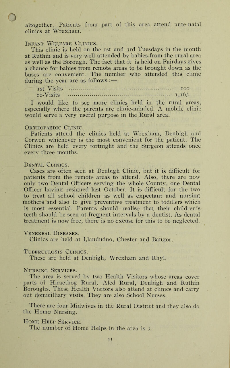 altogether. Patients from part of this area attend ante-natal clinics at Wrexham. Infant Welfare Clinics. This clinic is held on the ist and 3rd Tuesdays in the month at Ruthin and is very well attended by babies-from the rural area as well as the Borough. The fact that it is held on Fair days gives a chance for babies from remote areas to be brought down as the buses are convenient. The number who attended this clinic during the year are as follows : — ist Visits 100 re-Visits 1^165 I would like to see more clinics held in the rural areas, especially where the parents are clinic-minded. A mobile clinic would serve a very useful purpose in the Rural area. Orthopaedic Clinic. Patients attend the clinics held at Wiexham, Denbigh and Cor wen whichever is the most convenient for the patient. The Clinics are held ever}^ fortnight and the Surgeon attends once every three months. Dental Clinics. Cases are often seen at Denbigh Clinic, but it is difficult for patients from the remote areas to attend. Also, there are now only two Dental Officers serving the whole County, one Dental Officer having resigned last October. It is difficult for the two to treat all school children as well as expectant and nursing mothers and also to give preventive treatment to toddlers which is most essential. Parents should realise that their children’s teeth should be seen at frequent intervals by a dentist. As dental treatment is now free, there is no excuse for this to be neglected. Venereal Diseases. Clinics are held at Llandudno, Chester and Bangor. Tuberculosis Clinics. These are held at Denbigh, Wrexham and Rhyl. Nursing .Services. The area is served by two Health Visitors whose areas cover parts of Hiraethog Rural, Aled Rural, Denbigh and Ruthin Boroughs. These Health Visitors also attend at clinics and carry out domicilliaiy visits. They are also School Nurses. There are four Midwives in the Rural District and they also do the Home Nursing. Home Help Service. The number of Home Helps in the area is 3.