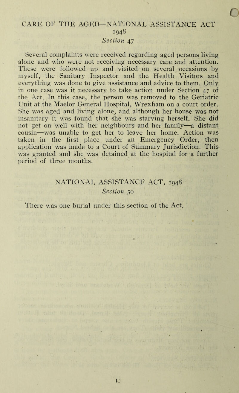 CARE OF THE AGED—NATIONAL ASSISTANCE ACT 194S Sectio7i 47 ( Several complaints were received regarding aged persons living alone and who were not receiving necessary care and attention. These were followed up and visited on several occasions by myself, the Sanitary Inspector and the Health Visitors and everything was done to give assistance and advice to them. Only in one case was it necessary to take action under Section 47 of the Act. In this case, the person was removed to the Geriatric Unit at the Maelor General Hospital, Wrexham on a court order. She was aged and living alone, and although her house was not insanitary it was found that she was starving herself. She did not get on well with her neighbours and her family—a distant cousin—was unable to get her to leave her home. Action was taken in the first place under an Emergency Order, then application was made to a Court of Summary Jurisdiction. This was granted and she was detained at the hospital for a further period of three months. NATIONAL ASSISTANCE ACT, 1948 Section 50 There was one burial under this section of the Act. IJ