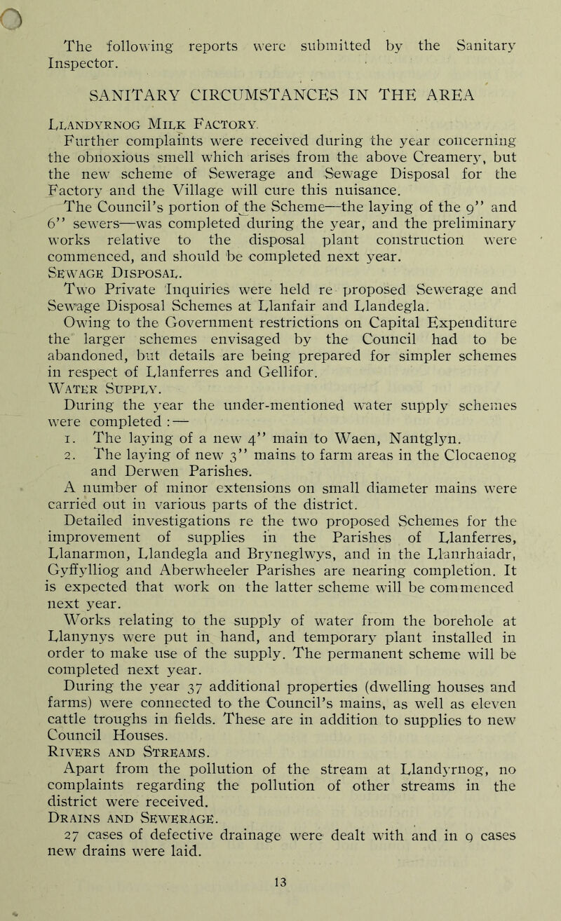 The following reports were submitted by the Sanitary Inspector. SANITARY CIRCUMSTANCES IN THE AREA Lpandyrnog Mirk Factory, Further complaints were received during the year concerning the obnoxious smell which arises from the above Creamer}^ but the new scheme of Sewerage and Sewage Disposal for the Factory and the Village will cure this nuisance. The Councirs portion ofJLhe Scheme—the laying of the 9” and 6” sewers—was completed during the year, and the preliminary works relative to the disposal plant construction were commenced, and should be completed next year. Skwage Disposal. Two Private Inquiries were held re proposed Sewerage and Sewage Disposal Schemes at Llanfair and Llandegla. Owing to the Government restrictions on Capital Expenditure the larger schemes envisaged by the Council had to be abandoned, but details are being prepared for simpler schemes in respect of Llanferres and Gellifor. Water Suppey. During the year the under-mentioned water supply schemes were completed : — 1. The laying of a new 4” main to Waen, NantgEm. 2. The laying of new 3” mains to farm areas in the Clocaenog and Derwen Parishes. A number of minor extensions on small diameter mains were carried out in various parts of the district. Detailed investigations re the two proposed Schemes for the improvement of supplies in the Parishes of Llanferres, Llanarmon, Llandegla and Bryneglwys, and in the Llanrhaiadr, Gyffylliog and Aberwheeler Parishes are nearing completion. It is expected that work on the latter scheme will be commenced next year. Works relating to the supply of water from the borehole at Llanynys were put in hand, and temporary plant installed in order to make use of the supply. The permanent scheme will be completed next year. During the year 37 additional properties (dwelling houses and farms) were connected tO' the Council’s mains, as well as eleven cattle troughs in fields. These are in addition to supplies to new Council Houses. Rivers and Streams. Apart from the pollution of the stream at Lland5Tiiog, no complaints regarding the pollution of other streams in the district were received. Drains and Sewerage. 27 cases of defective drainage were dealt with and in q cases new drains were laid.