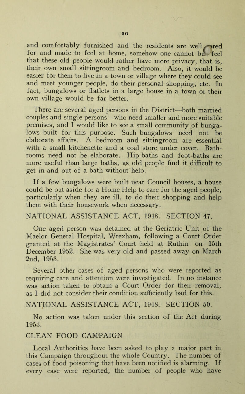 and comfortably furnished and the residents are well^red for and made to feel at home, somehow one cannot bifc feel that these old people would rather have more privacy, that is, their own small sittingroom and bedroom. Also, it would be easier for them to live in a town or village where they could see and meet younger people, do their personal shopping, etc. In fact, bungalows or flatlets in a large house in a town or their own village would be far better. There are several aged persons in the District—both married couples and single persons—who need smaller and more suitable premises, and I would like to see a small community of bunga- lows built for this purpose. Such bungalows need not be elaborate affairs. A bedroom and sittingroom are essential with a small kitchenette and a coal store under cover. Bath- rooms need not be elaborate. Hip-baths and foot-baths are more useful than large baths, as old people find it difficult to get in and out of a bath without help. If a few bungalows were built near Council houses, a house could be put aside for a Home Help to care for the aged people, particularly when they are ill, to do their shopping and help them with their housework when necessary. NATIONAL ASSISTANCE ACT, 1948. SECTION 47. One aged person was detained at the Geriatric Unit of the Maelor General Hospital, Wrexham, following a Court Order granted at the Magistrates’ Court held at Ruthin on 15th December 1952. She was very old and passed away on March 2nd, 1953. Several other cases of aged persons who were reported as requiring care and attention were investigated. In no instance was action taken to obtain a Court Order for their removal, as I did not consider their condition sufficiently bad for this. NATIONAL ASSISTANCE ACT, 1948. SECTION 50. No action was taken under this section of the Act during 1953. CLEAN FOOD CAMPAIGN Local Authorities have been asked to play a major part in this Campaign throughout the whole Country. The number of cases of food poisoning that have been notified is alarming. If every case were reported, the number of people who have