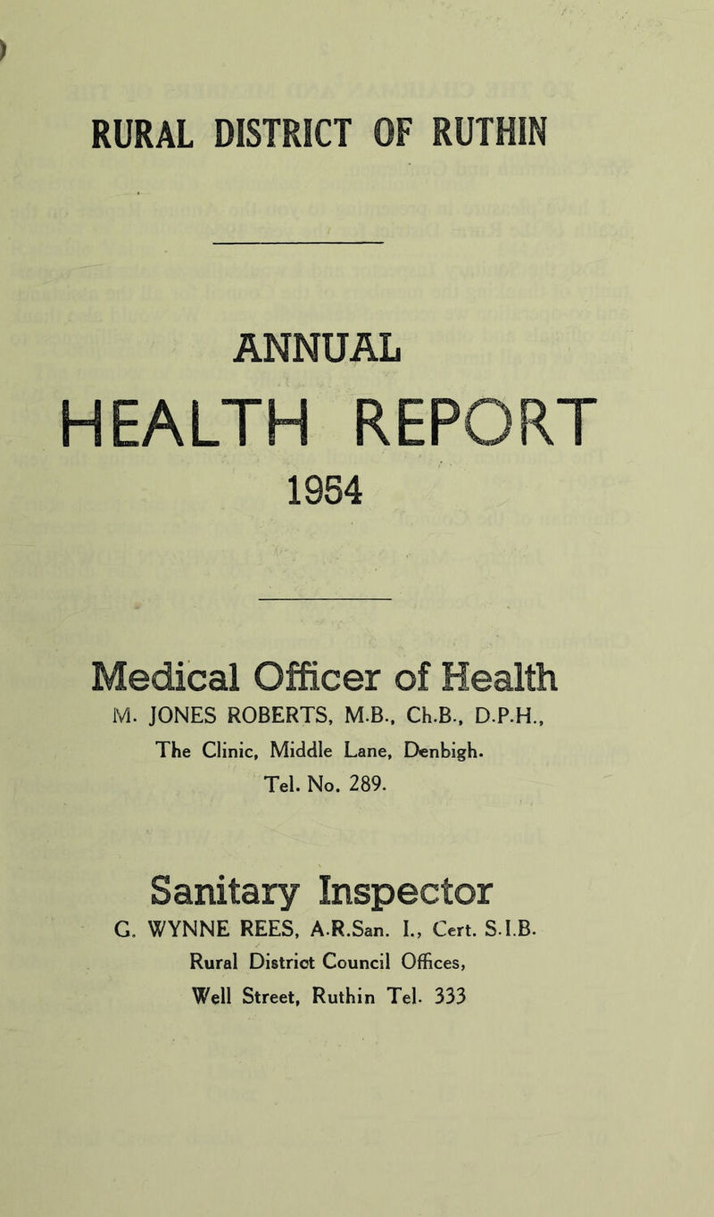 ANNUAL HEALTH REPORT 1954 Medical Officer of Health M. JONES ROBERTS, M.B., Ch.B., D.P.H., The Clinic, Middle Lane, Denbigh. Tel. No. 289. Sanitary Inspector G. WYNNE REES, A.R.San. I., Cert. S.I.B. Rural District Council Offices, Well Street, Ruthin Tel. 333