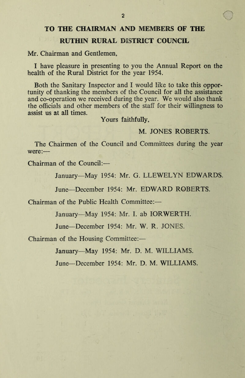 TO THE CHAIRMAN AND MEMBERS OF THE RUTHIN RURAL DISTRICT COUNCIL Mr. Chairman and Gentlemen, I have pleasure in presenting to you the Annual Report on the health of the Rural District for the year 1954. Both the Sanitary Inspector and I would like to take this oppor- tunity of thanking the members of the Council for all the assistance and co-operation we received during the year. We would also thank the officials and other members of the staff for their willingness to assist us at all times. Yours faithfully, M. JONES ROBERTS. The Chairmen of the Council and Committees during the year were:— Chairman of the Council:— January—May 1954: Mr. G. LLEWELYN EDWARDS. June—December 1954: Mr. EDWARD ROBERTS. Chairman of the Public Health Committee:— January—May 1954: Mr. I. ab IORWERTH. June—December 1954: Mr. W. R. JONES. Chairman of the Housing Committee:— January—May 1954: Mr. D. M. WILLIAMS. June—December 1954: Mr. D. M. WILLIAMS,