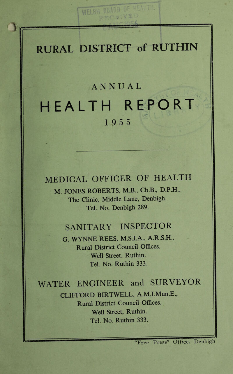 RURAL DISTRICT of RUTHIN ANNUAL HEALTH REPORT 19 5 5 MEDICAL OFFICER OF HEALTH M. JONES ROBERTS, M B., Ch.B., D.P.H., The Clinic, Middle Lane, Denbigh. Tel. No. Denbigh 289. SANITARY INSPECTOR G. WYNNE REES, M.S.I.A., A.R.S.H., Rural District Council Offices, Well Street, Ruthin. Tel. No. Ruthin 333. WATER ENGINEER and SURVEYOR CLIFFORD BIRTWELL, A.M.I.Mun.E., Rural District Council Offices, Well Street, Ruthin. Tel. No. Ruthin 333. Free Press” Office, Denbigh