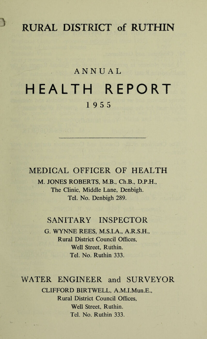 ANNUAL HEALTH REPORT 19 5 5 MEDICAL OFFICER OF HEALTH M. JONES ROBERTS, M.B., Ch.B„ D.P.H., The Clinic, Middle Lane, Denbigh. Tel. No. Denbigh 289. SANITARY INSPECTOR G. WYNNE REES, M.S.I.A., A.R.S.H., Rural District Council Offices, Well Street, Ruthin. Tel. No. Ruthin 333. WATER ENGINEER and SURVEYOR CLIFFORD BIRTWELL, A.M.I.Mun.E., Rural District Council Offices, Well Street, Ruthin. Tel. No. Ruthin 333.