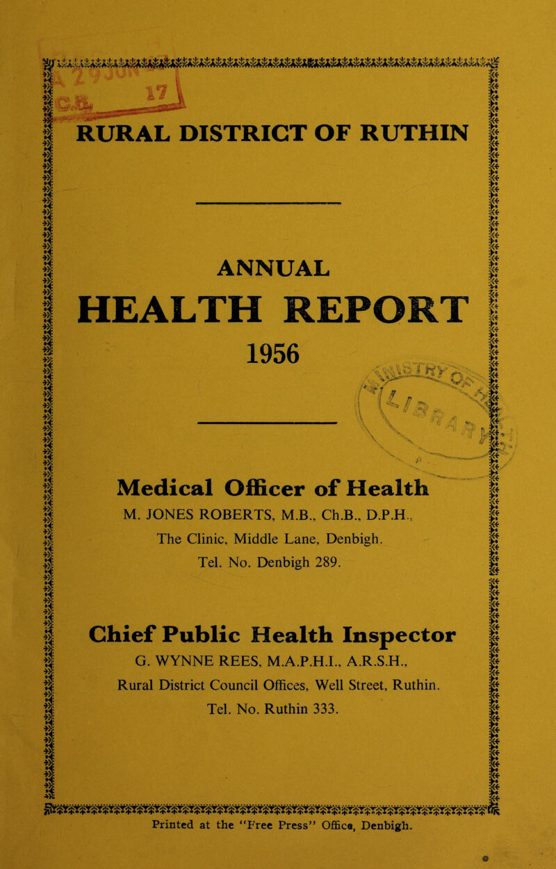 ANNUAL HEALTH REPORT 1956 Medical Officer of Health M. JONES ROBERTS, M.B., Ch.B., D.P.H., The Clinic, Middle Lane, Denbigh. Tel. No. Denbigh 289. Chief Public Health Inspector G. WYNNE REES, M.A.P.H.I.. A.R.S.H., Rural District Council Offices, Well Street, Ruthin. Tel. No. Ruthin 333. Printed at the ‘Tree Press” Office, Denbigh.