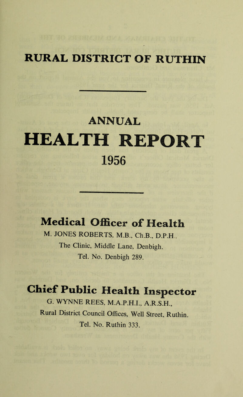 ANNUAL HEALTH REPORT 1956 Medical Officer of Health M. JONES ROBERTS, M.B., Ch.B., D.P.H The Clinic, Middle Lane, Denbigh. Tel. No. Denbigh 289. Chief Public Health Inspector G. WYNNE REES, M.A.P.H.I., A.R.S.H., Rural District Council Offices, Well Street, Ruthin. Tel. No. Ruthin 333.