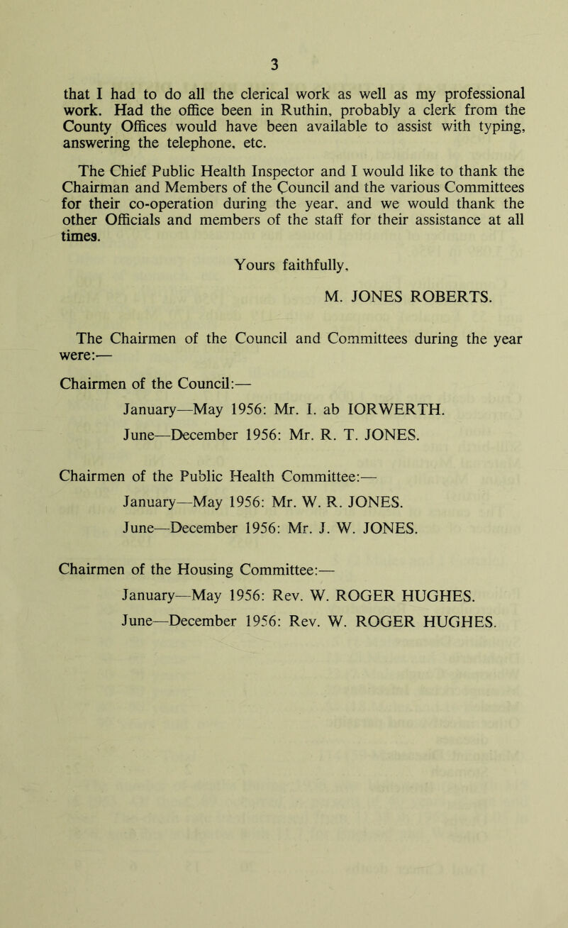 that I had to do all the clerical work as well as my professional work. Had the office been in Ruthin, probably a clerk from the County Offices would have been available to assist with typing, answering the telephone, etc. The Chief Public Health Inspector and I would like to thank the Chairman and Members of the Council and the various Committees for their co-operation during the year, and we would thank the other Officials and members of the staff for their assistance at all times. Yours faithfully, M. JONES ROBERTS. The Chairmen of the Council and Committees during the year were:— Chairmen of the Council:— January—May 1956: Mr. I. ab IORWERTH. June—December 1956: Mr. R. T. JONES. Chairmen of the Public Health Committee:— January—May 1956: Mr. W. R. JONES. June—December 1956: Mr. J. W. JONES. Chairmen of the Housing Committee:— January—May 1956: Rev. W. ROGER HUGHES. June—December 1956: Rev. W. ROGER HUGHES.