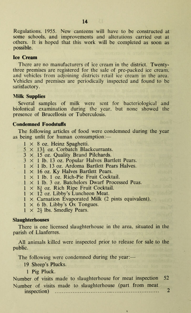 Regulations, 1955. New canteens will have to be constructed at some schools, and improvements and alterations carried out at others. It is hoped that this work will be completed as soon as possible. Ice Cream There are no manufacturers of ice cream in the district. Twenty- three premises are registered for the sale of pre-packed ice cream, and vehicles from adjoining districts retail ice cream in the area. Vehicles and premises are periodically inspected and found to be satisfactory. Milk Supplies Several samples of milk were sent for bacteriological and biological examination during the year, but none showed the presence of Brucellosis or Tuberculosis. Condemned Foodstuffs The following articles of food were condemned during the year as being unfit for human consumption:— 1 X 8 oz. Heinz Spaghetti. 5 X 13^ oz. Corbatch Blackcurrants. 3 X 15 oz. Quality Brand Pilchards. 3 X 1 lb. 13 oz. Popular Halves Bartlett Pears. 1 X 1 lb. 13 oz. Ardoma Bartlett Pears Halves. 1 X 16 oz. Ky Halves Bartlett Pears. 1 X 1 lb. 1 oz. Rich-Pie Fruit Cocktail. 1 X 1 lb. 3 oz. Batchelors Dwarf Processed Peas. 1 X 8J oz. Rich Ripe Fruit Cocktail. 1 X 12 oz. Libby’s Luncheon Meat. 1 X Carnation Evaporated Milk (2 pints equivalent). 1 X 6 lb. Libby’s Ox Tongues. 1 X 2\ lbs. Smedley Pears. Slaughterhouses There is one licensed slaughterhouse in the area, situated in the parish of Llanferres. All animals killed were inspected prior to release for sale to the public. The following were condemned during the year:— 19 Sheep’s Plucks. 1 Pig Pluck. Number of visits made to slaughterhouse for meat inspection 52 Number of visits made to slaughterhouse (part from meat inspection) 2