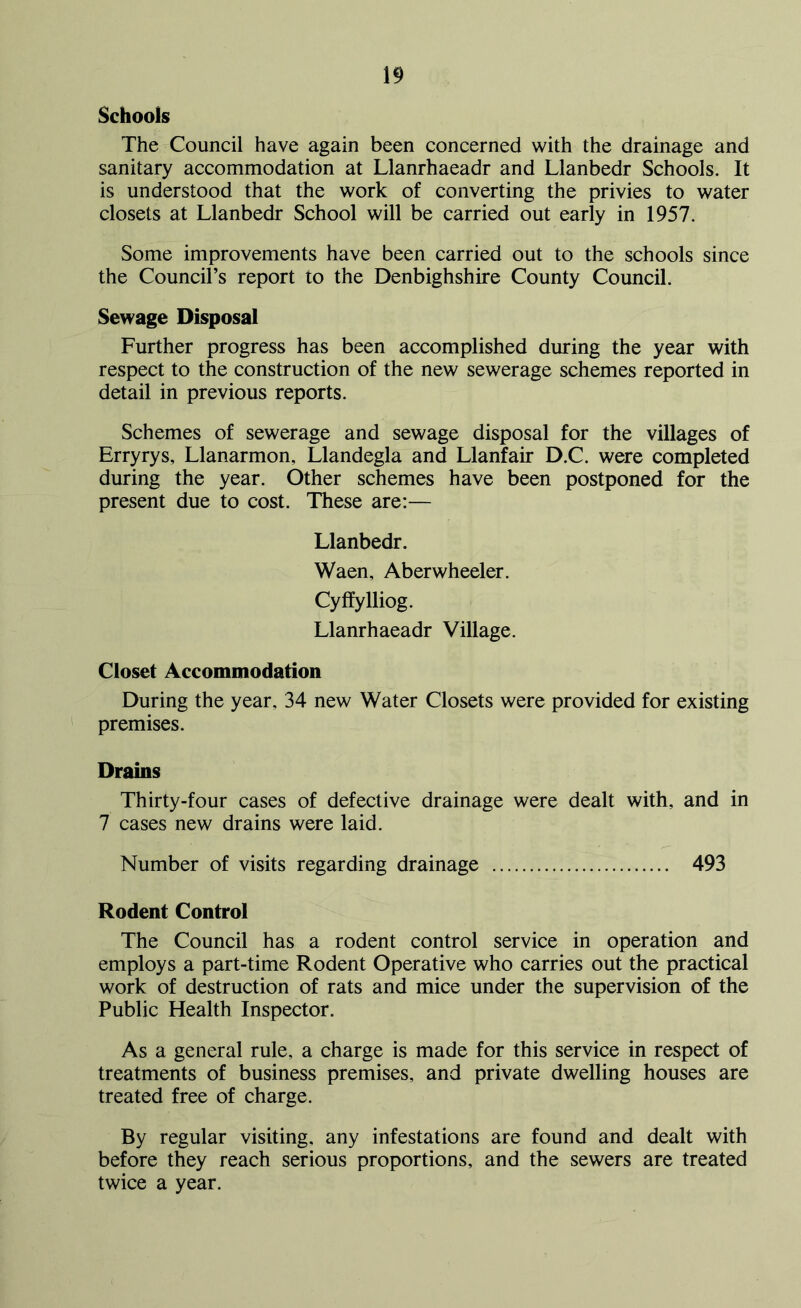 Schools The Council have again been concerned with the drainage and sanitary accommodation at Llanrhaeadr and Llanbedr Schools. It is understood that the work of converting the privies to water closets at Llanbedr School will be carried out early in 1957. Some improvements have been carried out to the schools since the Council’s report to the Denbighshire County Council. Sewage Disposal Further progress has been accomplished during the year with respect to the construction of the new sewerage schemes reported in detail in previous reports. Schemes of sewerage and sewage disposal for the villages of Erryrys, Llanarmon, Llandegla and Llanfair D.C. were completed during the year. Other schemes have been postponed for the present due to cost. These are:— Llanbedr. Waen, Aberwheeler. Cyffylliog. Llanrhaeadr Village. Closet Accommodation During the year, 34 new Water Closets were provided for existing premises. Drains Thirty-four cases of defective drainage were dealt with, and in 7 cases new drains were laid. Number of visits regarding drainage 493 Rodent Control The Council has a rodent control service in operation and employs a part-time Rodent Operative who carries out the practical work of destruction of rats and mice under the supervision of the Public Health Inspector. As a general rule, a charge is made for this service in respect of treatments of business premises, and private dwelling houses are treated free of charge. By regular visiting, any infestations are found and dealt with before they reach serious proportions, and the sewers are treated twice a year.