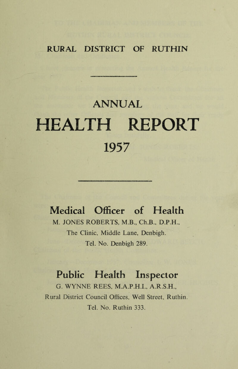 ANNUAL HEALTH REPORT 1957 Medical Officer of Health M. JONES ROBERTS, M.B., Ch.B., D.P.H., The Clinic, Middle Lane, Denbigh. Tel. No. Denbigh 289. Public Health Inspector G. WYNNE REES, M.A.P.H.I., A.R.S.H., Rural District Council Offices, Well Street, Ruthin. Tel. No. Ruthin 333.