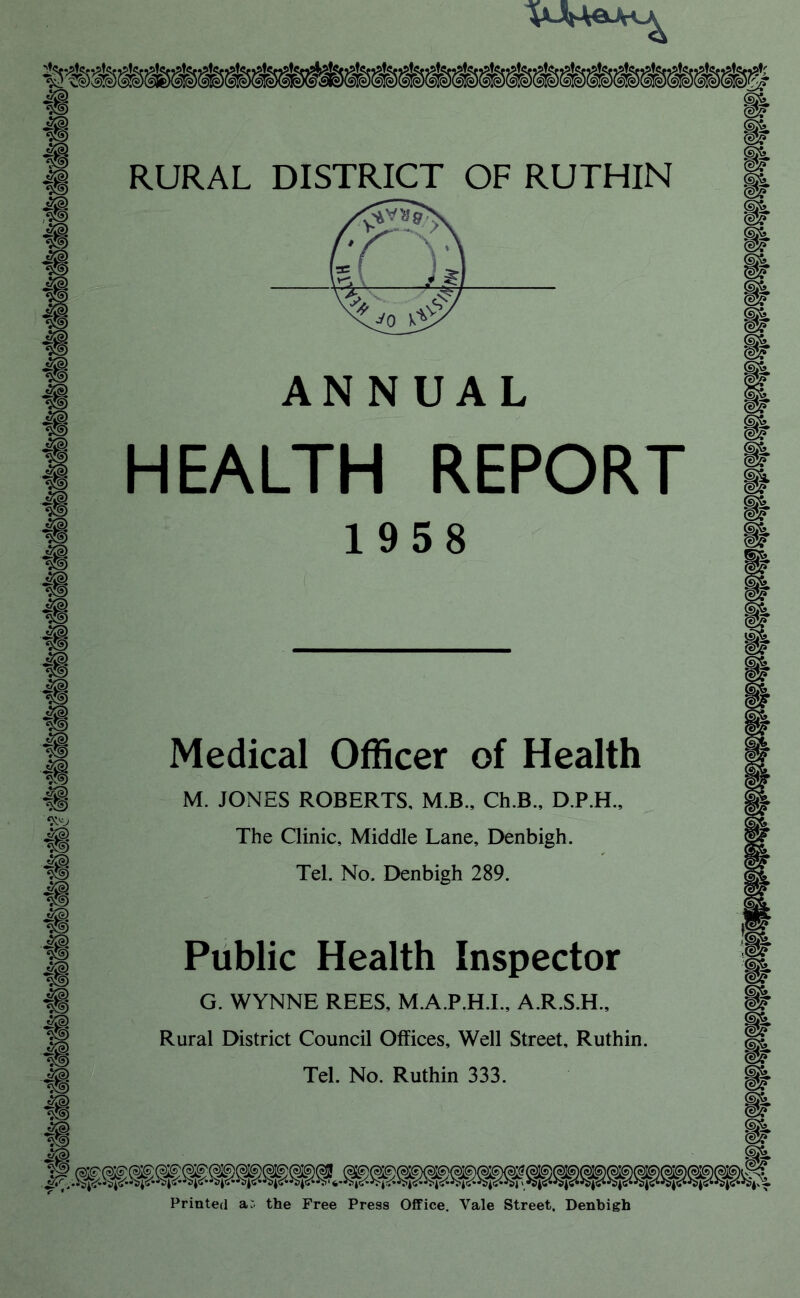 ANNUAL HEALTH REPORT 1958 Mediccil Officer of Health M. JONES ROBERTS, M.B., Ch.B., D.P.H., The Clinic, Middle Lane, Denbigh. Tel. No. Denbigh 289. m Public Health Inspector G. WYNNE REES, M.A.P.H.I., A.R.S.H., Rural District Council Offices, Well Street, Ruthin. Tel. No. Ruthin 333. Printed a:, the Free Press Office, Vale Street. Denbigh