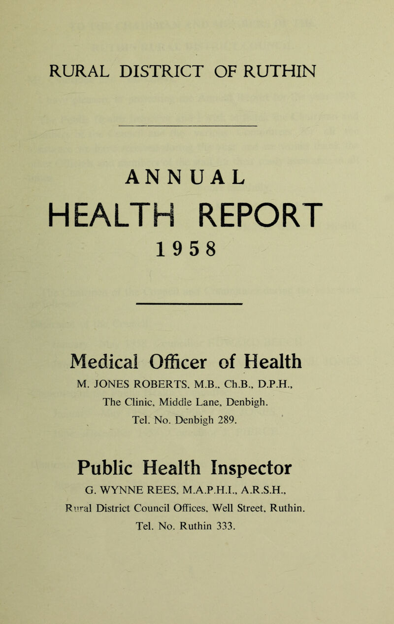 ANNUAL HEALTH REPORT 1958 Medical Officer of Health M. JONES ROBERTS, M.B., Ch.B., The Clinic, Middle Lane, Denbigh. Tel. No. Denbigh 289. Public Health Inspector G. WYNNE REES, M.A.P.H.I., A.R.S.H., Rn^al District Council Offices, Well Street, Ruthin. Tel. No. Ruthin 333.