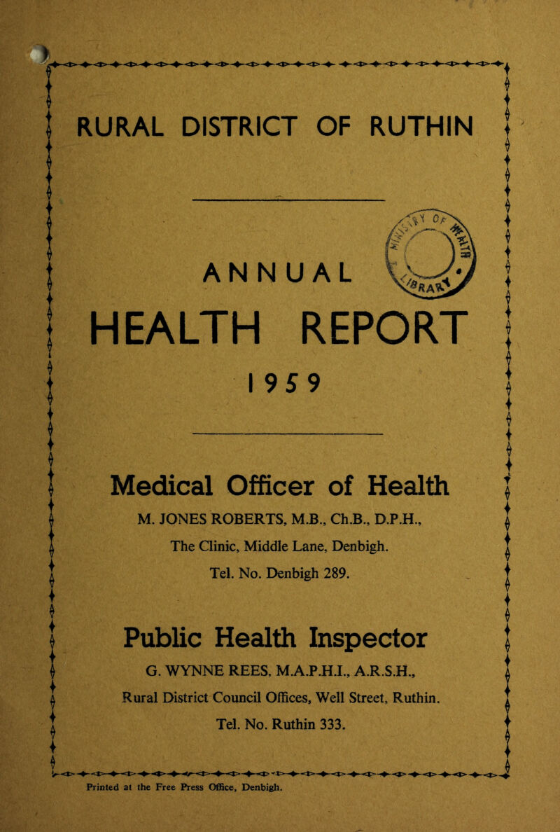 ANNUAL HEALTH REPORT 195 9 Medical Officer of Health M. JONES ROBERTS, M.B., Ch.B., D.P.H., The Clinic, Middle Lane, Denbigh. Tel. No. Denbigh 289. Public Health Inspector G. WYNNE REES, M.A.P.H.I., A.R.S.H., Rural District Council Offices, Well Street, Ruthin. Tel. No. Ruthin 333. Printed at the Free Press Office, Denbigh.