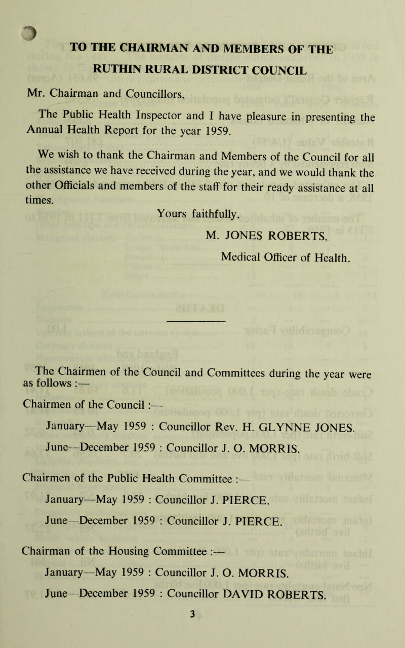 ~> TO THE CHAIRMAN AND MEMBERS OF THE RUTHIN RURAL DISTRICT COUNCIL Mr. Chairman and Councillors, The Public Health Inspector and I have pleasure in presenting the Annual Health Report for the year 1959. We wish to thank the Chairman and Members of the Council for all the assistance we have received during the year, and we would thank the other Officials and members of the staff for their ready assistance at all times. Yours faithfully, M. JONES ROBERTS, Medical Officer of Health. The Chairmen of the Council and Committees during the year were as follows :— Chairmen of the Council:— January—May 1959 : Councillor Rev. H. GLYNNE JONES. June—December 1959 : Councillor J. O. MORRIS. Chairmen of the Public Health Committee :— January—May 1959 : Councillor J. PIERCE. June—December 1959 : Councillor J. PIERCE. Chairman of the Housing Committee :— January—May 1959 : Councillor J. O. MORRIS. June—December 1959 : Councillor DAVID ROBERTS.