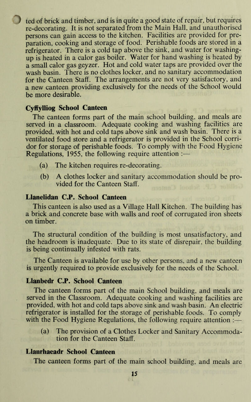 ) ted of brick and timber, and is in quite a good state of repair, but requires re-decorating. It is not separated from the Main Hall, and unauthorised persons can gain access to the kitchen. Facilities are provided for pre- paration, cooking and storage of food. Perishable foods are stored in a refrigerator. There is a cold tap above the sink, and water for washing- up is heated in a calor gas boiler. Water for hand washing is heated by a small calor gas geyzer. Hot and cold water taps are provided over the wash basin. There is no clothes locker, and no sanitary accommodation for the Canteen Staff. The arrangements are not very satisfactory, and a new canteen providing exclusively for the needs of the School would be more desirable. Cyffylliog School Canteen The canteen forms part of the main school building, and meals are served in a classroom. Adequate cooking and washing facilities are provided, with hot and cold taps above sink and wash basin. There is a ventilated food store and a refrigerator is provided in the School corri- dor for storage of perishable foods. To comply with the Food Hygiene Regulations, 1955, the following require attention (a) The kitchen requires re-decorating. (b) A clothes locker and sanitary accommodation should be pro- vided for the Canteen Staff. Llanelidan C.P. School Canteen This canteen is also used as a Village Hall Kitchen. The building has a brick and concrete base with walls and roof of corrugated iron sheets on timber . The structural condition of the building is most unsatisfactory, and the headroom is inadequate. Due to its state of disrepair, the building is being continually infested with rats. The Canteen is available for use by other persons, and a new canteen is urgently required to provide exclusively for the needs of the School. Llanbedr C.P. School Canteen The canteen forms part of the main School building, and meals are served in the Classroom. Adequate cooking and washing facilities are provided, with hot and cold taps above sink and wash basin. An electric refrigerator is installed for the storage of perishable foods. To comply with the Food Hygiene Regulations, the following require attention :— (a) The provision of a Clothes Locker and Sanitary Accommoda- tion for the Canteen Staff. Llanrhaeadr School Canteen The canteen forms part of the main school building, and meals are