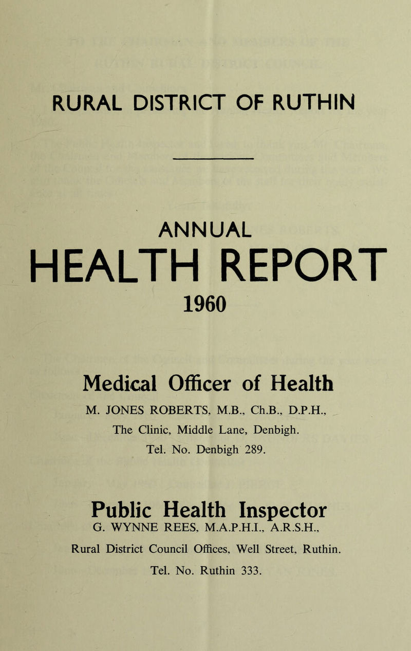 ANNUAL HEALTH REPORT 1960 Medical Officer of Health M. JONES ROBERTS, M.B., Ch.B., D.P.H., The Clinic, Middle Lane, Denbigh. Tel. No. Denbigh 289. Public Health Inspector G. WYNNE REES, M.A.P.H.I., A.R.S.H., Rural District Council Offices, Well Street, Ruthin.