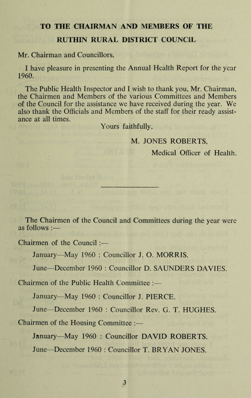 TO THE CHAIRMAN AND MEMBERS OF THE RUTHIN RURAL DISTRICT COUNCIL Mr. Chairman and Councillors, I have pleasure in presenting the Annual Health Report for the year 1960. The Public Health Inspector and I wish to thank you, Mr. Chairman, the Chairmen and Members of the various Committees and Members of the Council for the assistance we have received during the year. We also thank the Officials and Members of the staff for their ready assist- ance at all times. Yours faithfully, M. JONES ROBERTS, Medical Officer of Health. The Chairmen of the Council and Committees during the year were as follows :— Chairmen of the Council:— January—May 1960 : Councillor J. O. MORRIS. June—December 1960 : Councillor D. SAUNDERS DAVIES. Chairmen of the Public Health Committee :— January—May 1960 : Councillor J. PIERCE. June—December 1960 : Councillor Rev. G. T. HUGHES. Chairmen of the Housing Committee :— January—May 1960 : Councillor DAVID ROBERTS. June—December 1960 : Councillor T. BRYAN JONES.